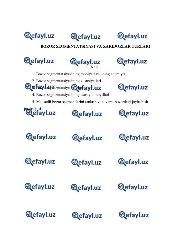  
 
 
 
 
 
BOZOR SEGMENTATSIYASI VA XARIDORLAR TURLARI 
 
 
Reja: 
1. Bozor segmentatsiyasining mohiyati va uning ahamiyati. 
2. Bozor segmentatsiyasining xususiyatlari 
3. Bozor segmentatsiyasi turlari 
4. Bozor segmentatsiyasining asosiy tamoyillari 
5. Maqsadli bozor segmentlarini tanlash va tovarni bozordagi joylashish 
pozitsiyasi 
 
 
 
 
 
 
 
 
 
 
 
 
 
 
 
 
 
 
