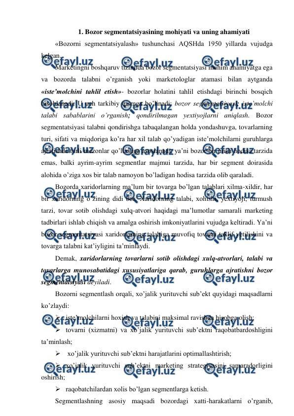  
 
1. Bozor segmentatsiyasining mohiyati va uning ahamiyati 
«Bozorni segmentatsiyalash» tushunchasi AQSHda 1950 yillarda vujudga 
kelgan.  
Marketingni boshqaruv tizimida bozor segmentatsiyasi muhim ahamiyatga ega 
va bozorda talabni o’rganish yoki marketologlar atamasi bilan aytganda 
«iste’molchini tahlil etish»- bozorlar holatini tahlil etishdagi birinchi bosqich 
hisoblanadi. U uch tarkibiy qismga bo’linadi: bozor segmentatsiyasi; iste’molchi 
talabi sabablarini o’rganish; qondirilmagan yextiyojlarni aniqlash. Bozor 
segmentatsiyasi talabni qondirishga tabaqalangan holda yondashuvga, tovarlarning 
turi, sifati va miqdoriga ko’ra har xil talab qo’yadigan iste’molchilarni guruhlarga 
ajratishda turli mezonlar qo’llashga asoslanadi, ya’ni bozor bir jinsli hodisa tarzida 
emas, balki ayrim-ayrim segmentlar majmui tarzida, har bir segment doirasida 
alohida o’ziga xos bir talab namoyon bo’ladigan hodisa tarzida olib qaraladi. 
Bozorda xaridorlarning ma’lum bir tovarga bo’lgan talablari xilma-xildir, har 
bir xaridorning o’zining didi bor. Xaridorning talabi, xohishi, yextiyoji, turmush 
tarzi, tovar sotib olishdagi xulq-atvori haqidagi ma’lumotlar samarali marketing 
tadbirlari ishlab chiqish va amalga oshirish imkoniyatlarini vujudga keltiradi. Ya’ni 
bozor segmentatsiyasi xaridorlarning talabiga muvofiq tovarni taklif yetilishini va 
tovarga talabni kat’iyligini ta’minlaydi. 
Demak, xaridorlarning tovarlarni sotib olishdagi xulq-atvorlari, talabi va 
tovarlarga munosabatidagi xususiyatlariga qarab, guruhlarga ajratishni bozor 
segmentatsiyasi deyiladi. 
Bozorni segmentlash orqali, xo’jalik yurituvchi sub’ekt quyidagi maqsadlarni 
ko’zlaydi:  
 iste’molchilarni hoxish va talabini maksimal ravishda hisobga olish; 
 tovarni (xizmatni) va xo’jalik yurituvchi sub’ektni raqobatbardoshligini 
ta’minlash; 
  xo’jalik yurituvchi sub’ektni harajatlarini optimallashtirish; 
 xo’jalik yurituvchi sub’ektni marketing strategiyasini samaradorligini 
oshirish; 
 raqobatchilardan xolis bo’lgan segmentlarga ketish. 
Segmentlashning asosiy maqsadi bozordagi xatti-harakatlarni o’rganib, 
