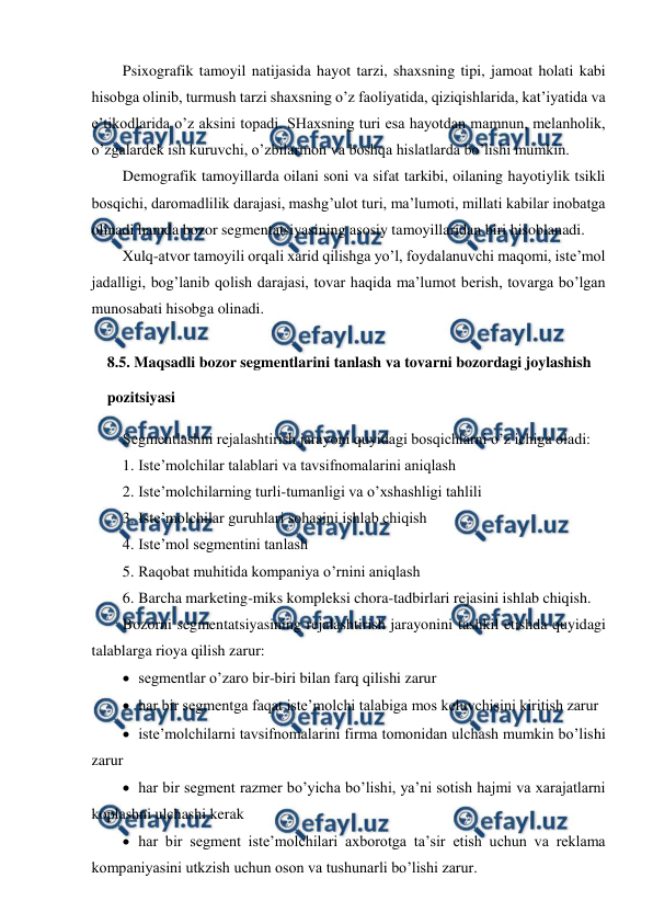  
 
Psixografik tamoyil natijasida hayot tarzi, shaxsning tipi, jamoat holati kabi 
hisobga olinib, turmush tarzi shaxsning o’z faoliyatida, qiziqishlarida, kat’iyatida va 
e’tikodlarida o’z aksini topadi. SHaxsning turi esa hayotdan mamnun, melanholik, 
o’zgalardek ish kuruvchi, o’zbilarmon va boshqa hislatlarda bo’lishi mumkin. 
Demografik tamoyillarda oilani soni va sifat tarkibi, oilaning hayotiylik tsikli 
bosqichi, daromadlilik darajasi, mashg’ulot turi, ma’lumoti, millati kabilar inobatga 
olinadi hamda bozor segmentatsiyasining asosiy tamoyillaridan biri hisoblanadi. 
Xulq-atvor tamoyili orqali xarid qilishga yo’l, foydalanuvchi maqomi, iste’mol 
jadalligi, bog’lanib qolish darajasi, tovar haqida ma’lumot berish, tovarga bo’lgan 
munosabati hisobga olinadi. 
 
8.5. Maqsadli bozor segmentlarini tanlash va tovarni bozordagi joylashish 
pozitsiyasi 
Segmentlashni rejalashtirish jarayoni quyidagi bosqichlarni o’z ichiga oladi: 
1. Iste’molchilar talablari va tavsifnomalarini aniqlash 
2. Iste’molchilarning turli-tumanligi va o’xshashligi tahlili 
3. Iste’molchilar guruhlari sohasini ishlab chiqish 
4. Iste’mol segmentini tanlash 
5. Raqobat muhitida kompaniya o’rnini aniqlash 
6. Barcha marketing-miks kompleksi chora-tadbirlari rejasini ishlab chiqish.  
Bozorni segmentatsiyasining rejalashtirish jarayonini tashkil etishda quyidagi 
talablarga rioya qilish zarur: 
 segmentlar o’zaro bir-biri bilan farq qilishi zarur 
 har bir segmentga faqat iste’molchi talabiga mos keluvchisini kiritish zarur 
 iste’molchilarni tavsifnomalarini firma tomonidan ulchash mumkin bo’lishi 
zarur 
 har bir segment razmer bo’yicha bo’lishi, ya’ni sotish hajmi va xarajatlarni 
koplashni ulchashi kerak 
 har bir segment iste’molchilari axborotga ta’sir etish uchun va reklama 
kompaniyasini utkzish uchun oson va tushunarli bo’lishi zarur. 
