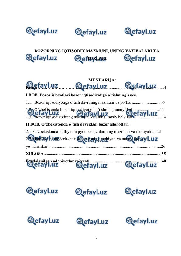  
 
1 
 
 
 
 
 
BOZORNING IQTISODIY MAZMUNI, UNING VAZIFALARI VA 
TURLARI 
 
 
MUNDARIJA: 
Kirish……………………………….......................................................................4 
I BOB. Bozor isloxotlari bozor iqtisodiyotiga o’tishning asosi. 
1.1.  Bozor iqtisodiyotiga o’tish davrining mazmuni va yo’llari............................6 
1.2.  O’zbekistonda bozor iqtisodiyotiga o’tishning tamoyillari..........................11  
1.3.  Bоzоr iqtisodiyotining mazmuni va uning asоsiy bеlgilari............................14 
II BOB. O’zbekistonda o’tish davridagi bozor islohotlari. 
2.1. O’zbekistonda milliy taraqiyot bosqichlarining mazmuni va mohiyati .....21 
2.2.Mamlakatni moderlashtirish jarayoning mohiyati va tamoyillari va 
yo’nalishlari...........................................................................................................26 
XULOSA...............................................................................................................35 
Foydalanilgan adabiyotlar ro’yxati....................................................................40 
 
 
 
 
 
 
 
 
 
 
