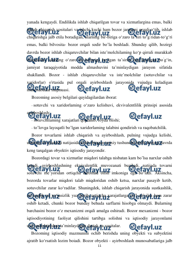  
 
11 
 
yanada kengaydi. Endilikda ishlab chiqarilgan tovar va xizmatlargina emas, balki 
ishlab chiqarish vositalari va ishchi kuchi ham bozor jarayoni orqali o‘tib, ishlab 
chiqarishga jalb etila boradigan, ularning bir-biriga o‘zaro ta’siri to‘g’ridan-to‘g‘ri 
emas, balki bilvosita- bozor orqali sodir bo’la boshladi. Shunday qilib, hozirgi 
davrda bozor ishlab chiqaruvchilar bilan iste’molchilaming ko‘p qirrali murakkab 
aloqalarini, ularning o‘zaro bir-birlariga bo’lgan ta’sirini bog’laydigan bo’g‘in, 
jamiyat taraqqiyotida modda almashuvini ta’minlaydigan jarayon sifatida 
shakllandi. Bozor - ishlab chiqaruvchilar va iste’molchilar (sotuvchilar va 
xaridorlar) o'rtasida pul orqali ayirboshlash jarayonida vujudga keladigan 
munosabatlar majmuasi. 
Bozoming asosiy belgilari quyidagilardan iborat: 
- sotuvchi va xaridorlaming o‘zaro kelishuvi, ekvivalentlilik prinsipi asosida 
ayirboshlash; 
- sotuvchilaming xarajatlari qoplanib, foyda olishi; 
- to’lovga layoqatli bo’lgan xaridorlaming talabini qondirish va raqobatchilik. 
Bozor tovarlarni ishlab chiqarish va ayirboshlash, pulning vujudga kelishi, 
ulaming rivojlanishi natijasida kelib chiqqan tarixiy tushuncha boiib, hozirgi davrda 
keng tarqalgan obyektiv iqtisodiy jarayondir. 
Bozordagi tovar va xizmatlar miqdori talabga nisbatan kam bo’lsa narxlar oshib 
ketadi, ayirboshlashning ekvivalentlik muvozanati buziladi, natijada tovarni 
sotuvchi me’yoridan ortiqcha daromad olish imkoniga ega bo‘ladi. Aksincha, 
bozorda tovarlar miqdori talab miqdoridan oshib ketsa, narxlar pasayib ketib, 
sotuvchilar zarar ko‘radilar. Shuningdek, ishlab chiqarish jarayonida sustkashlik, 
no‘noqlik va xo‘jasizlik yuz berib, ortiqcha xarajatlarga yo’l qo'yilsa ham zarar 
oshib ketadi, chunki bozor bunday behuda sarflarni hisobga olmaydi. Bularning 
barchasini bozor o‘z mexanizmi orqali amalga oshiradi. Bozor mexanizmi - bozor 
iqtisodiyotining faoliyat qilishini tartibga solishni va iqtisodiy jarayonlami 
uyg‘unlashtirishni ta’minlaydigan dastak va vositalar. 
Bozoming iqtisodiy mazmunini ochib berishda uning obyekti va subyektini 
ajratib ko‘rsatish lozim boiadi. Bozor obyekti - ayirboshlash munosabatlariga jalb 
