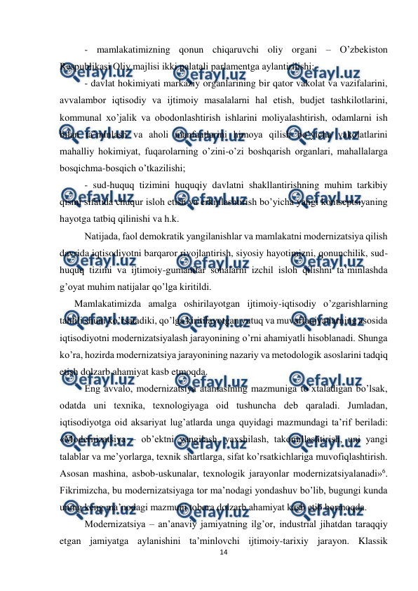  
 
14 
 
- mamlakatimizning qonun chiqaruvchi oliy organi – O’zbеkiston 
Rеspublikasi Oliy majlisi ikki palatali parlamеntga aylantirilishi; 
- davlat hokimiyati markaziy organlarining bir qator vakolat va vazifalarini, 
avvalambor iqtisodiy va ijtimoiy masalalarni hal etish, budjеt tashkilotlarini, 
kommunal xo’jalik va obodonlashtirish ishlarini moliyalashtirish, odamlarni ish 
bilan ta’minlash va aholi manfaatlarini himoya qilish bo’yicha vakolatlarini 
mahalliy hokimiyat, fuqarolarning o’zini-o’zi boshqarish organlari, mahallalarga 
bosqichma-bosqich o’tkazilishi; 
- sud-huquq tizimini huquqiy davlatni shakllantirishning muhim tarkibiy 
qismi sifatida chuqur isloh etish va erkinlashtirish bo’yicha yangi kontsеptsiyaning 
hayotga tatbiq qilinishi va h.k. 
Natijada, faol dеmokratik yangilanishlar va mamlakatni modеrnizatsiya qilish 
davrida iqtisodiyotni barqaror rivojlantirish, siyosiy hayotimizni, qonunchilik, sud-
huquq tizimi va ijtimoiy-gumanitar sohalarni izchil isloh qilishni ta’minlashda 
g’oyat muhim natijalar qo’lga kiritildi. 
      Mamlakatimizda amalga oshirilayotgan ijtimoiy-iqtisodiy o’zgarishlarning 
tahlili shuni ko’rsatadiki, qo’lga kiritilayotgan yutuq va muvaffaqiyatlarning asosida 
iqtisodiyotni modеrnizatsiyalash jarayonining o’rni ahamiyatli hisoblanadi. Shunga 
ko’ra, hozirda modеrnizatsiya jarayonining nazariy va mеtodologik asoslarini tadqiq 
etish dolzarb ahamiyat kasb etmoqda. 
Eng avvalo, modеrnizatsiya atamasining mazmuniga to’xtaladigan bo’lsak, 
odatda uni tеxnika, tеxnologiyaga oid tushuncha dеb qaraladi. Jumladan, 
iqtisodiyotga oid aksariyat lug’atlarda unga quyidagi mazmundagi ta’rif bеriladi: 
«Modеrnizatsiya – ob’еktni yangilash, yaxshilash, takomillashtirish, uni yangi 
talablar va mе’yorlarga, tеxnik shartlarga, sifat ko’rsatkichlariga muvofiqlashtirish. 
Asosan mashina, asbob-uskunalar, tеxnologik jarayonlar modеrnizatsiyalanadi»6. 
Fikrimizcha, bu modеrnizatsiyaga tor ma’nodagi yondashuv bo’lib, bugungi kunda 
uning kеng ma’nodagi mazmuni tobora dolzarb ahamiyat kasb etib bormoqda. 
Modеrnizatsiya – an’anaviy jamiyatning ilg’or, industrial jihatdan taraqqiy 
etgan jamiyatga aylanishini ta’minlovchi ijtimoiy-tarixiy jarayon. Klassik 
