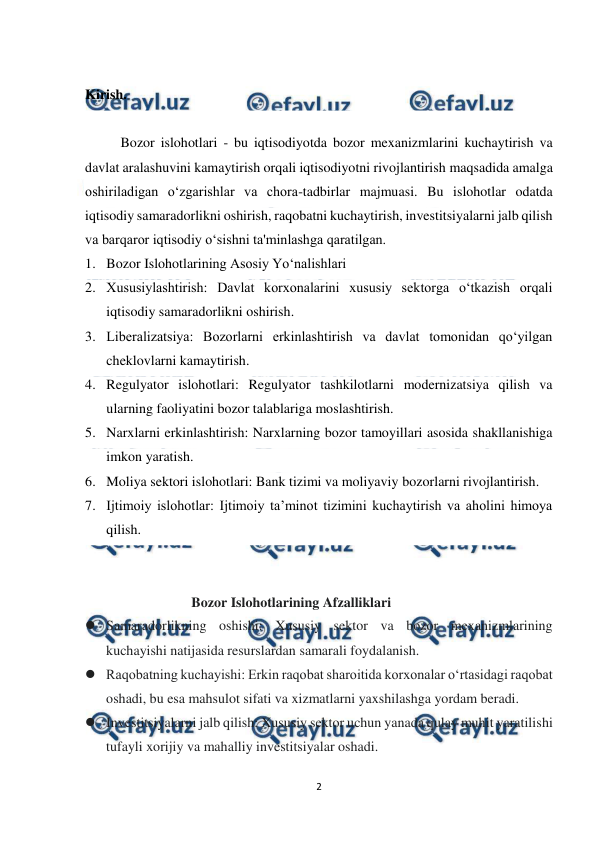  
 
2 
 
 
Kirish. 
 
Bozor islohotlari - bu iqtisodiyotda bozor mexanizmlarini kuchaytirish va 
davlat aralashuvini kamaytirish orqali iqtisodiyotni rivojlantirish maqsadida amalga 
oshiriladigan o‘zgarishlar va chora-tadbirlar majmuasi. Bu islohotlar odatda 
iqtisodiy samaradorlikni oshirish, raqobatni kuchaytirish, investitsiyalarni jalb qilish 
va barqaror iqtisodiy o‘sishni ta'minlashga qaratilgan. 
1. Bozor Islohotlarining Asosiy Yo‘nalishlari 
2. Xususiylashtirish: Davlat korxonalarini xususiy sektorga o‘tkazish orqali 
iqtisodiy samaradorlikni oshirish. 
3. Liberalizatsiya: Bozorlarni erkinlashtirish va davlat tomonidan qo‘yilgan 
cheklovlarni kamaytirish. 
4. Regulyator islohotlari: Regulyator tashkilotlarni modernizatsiya qilish va 
ularning faoliyatini bozor talablariga moslashtirish. 
5. Narxlarni erkinlashtirish: Narxlarning bozor tamoyillari asosida shakllanishiga 
imkon yaratish. 
6. Moliya sektori islohotlari: Bank tizimi va moliyaviy bozorlarni rivojlantirish. 
7. Ijtimoiy islohotlar: Ijtimoiy ta’minot tizimini kuchaytirish va aholini himoya 
qilish. 
 
 
Bozor Islohotlarining Afzalliklari 
 Samaradorlikning oshishi: Xususiy sektor va bozor mexanizmlarining 
kuchayishi natijasida resurslardan samarali foydalanish. 
 Raqobatning kuchayishi: Erkin raqobat sharoitida korxonalar o‘rtasidagi raqobat 
oshadi, bu esa mahsulot sifati va xizmatlarni yaxshilashga yordam beradi. 
 Investitsiyalarni jalb qilish: Xususiy sektor uchun yanada qulay muhit yaratilishi 
tufayli xorijiy va mahalliy investitsiyalar oshadi. 
