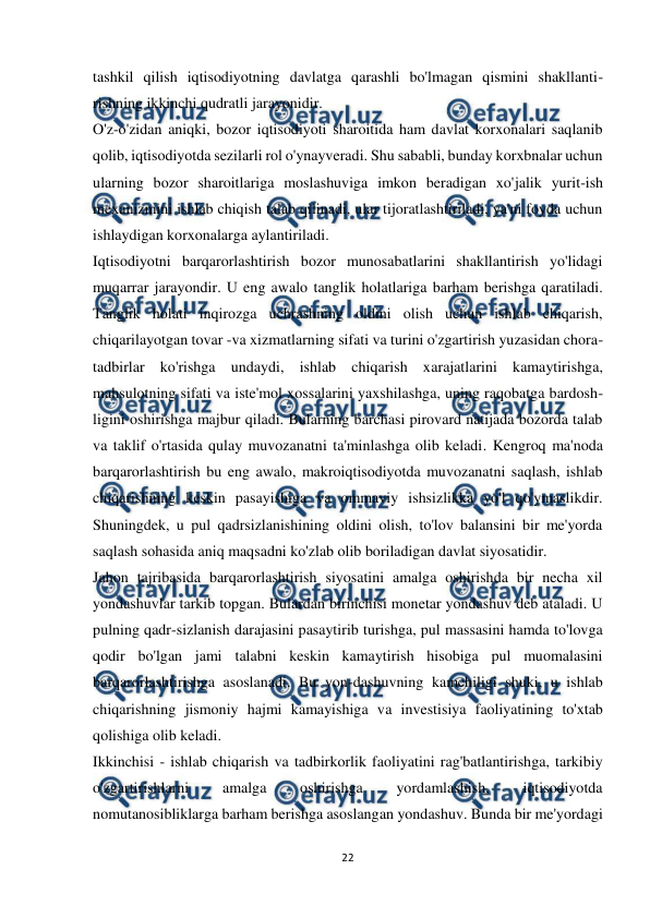  
 
22 
 
tashkil qilish iqtisodiyotning davlatga qarashli bo'lmagan qismini shakllanti-
rishning ikkinchi qudratli jarayonidir.  
O'z-o'zidan aniqki, bozor iqtisodiyoti sharoitida ham davlat korxonalari saqlanib 
qolib, iqtisodiyotda sezilarli rol o'ynayveradi. Shu sababli, bunday korxbnalar uchun 
ularning bozor sharoitlariga moslashuviga imkon beradigan xo'jalik yurit-ish 
mexanizmini ishlab chiqish talab qilinadi, ular tijoratlashtiriladi, ya'ni foyda uchun 
ishlaydigan korxonalarga aylantiriladi.  
Iqtisodiyotni barqarorlashtirish bozor munosabatlarini shakllantirish yo'lidagi 
muqarrar jarayondir. U eng awalo tanglik holatlariga barham berishga qaratiladi. 
Tanglik holati inqirozga uchrashning oldini olish uchun ishlab chiqarish, 
chiqarilayotgan tovar -va xizmatlarning sifati va turini o'zgartirish yuzasidan chora-
tadbirlar ko'rishga undaydi, ishlab chiqarish xarajatlarini kamaytirishga, 
mahsulotning sifati va iste'mol xossalarini yaxshilashga, uning raqobatga bardosh-
ligini oshirishga majbur qiladi. Bularning barchasi pirovard natijada bozorda talab 
va taklif o'rtasida qulay muvozanatni ta'minlashga olib keladi. Kengroq ma'noda 
barqarorlashtirish bu eng awalo, makroiqtisodiyotda muvozanatni saqlash, ishlab 
chiqarishning keskin pasayishiga va ommaviy ishsizlikka yo'l qo'ymaslikdir. 
Shuningdek, u pul qadrsizlanishining oldini olish, to'lov balansini bir me'yorda 
saqlash sohasida aniq maqsadni ko'zlab olib boriladigan davlat siyosatidir.  
Jahon tajribasida barqarorlashtirish siyosatini amalga oshirishda bir necha xil 
yondashuvlar tarkib topgan. Bulardan birinchisi monetar yondashuv deb ataladi. U 
pulning qadr-sizlanish darajasini pasaytirib turishga, pul massasini hamda to'lovga 
qodir bo'lgan jami talabni keskin kamaytirish hisobiga pul muomalasini 
barqarorlashtirishga asoslanadi. Bu yon-dashuvning kamchiligi shuki, u ishlab 
chiqarishning jismoniy hajmi kamayishiga va investisiya faoliyatining to'xtab 
qolishiga olib keladi.  
Ikkinchisi - ishlab chiqarish va tadbirkorlik faoliyatini rag'batlantirishga, tarkibiy 
o'zgartirishlarni 
amalga 
oshirishga 
yordamlashish, 
iqtisodiyotda 
nomutanosibliklarga barham berishga asoslangan yondashuv. Bunda bir me'yordagi 
