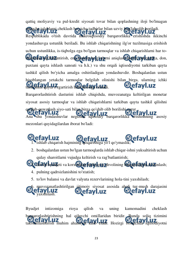  
 
23 
 
qattiq moliyaviy va pul-kredit siyosati tovar bilan qoplashning iloji bo'lmagan 
ortiqcha talablarni cheklash bo'yicha tadbirlar bilan uzviy bog'lab olib boriladi.  
Respublikada o'tish davrida makroiqtisodiy barqarorlikka erishishda ikkinchi 
yondashuvga ustunlik beriladi. Bu ishlab chiqarishning ilg'or tuzilmasiga erishish 
uchun ustunlikka, is-tiqbolga ega bo'lgan tarmoqlar va ishlab chiqarishlarni har to-
monlama rag'batlantirish, eng muhim bo'g'inlarni aniqlash (neftn, energetika, don, 
paxtani qayta ishlash sanoati va h.k.) va shu orqali iqtisodiyotni tarkiban qayta 
tashkil qilish bo'yicha amalga oshiriladigan yondashuvdir. Boshqalardan ustun 
hisoblangan yetakchi tarmoqlar belgilab olinishi bilan birga, ularning ichki 
tuzilishini qayta o'zgartirish ham hisobga olinadi.  
Barqarorlashtirish dasturini ishlab chiqishda, muvozanatga keltirilgan monetar 
siyosat asosiy tarmoqlar va ishlab chiqarishlarni tarkiban qayta tashkil qilishni 
qo'llab-quwatlash siyo-sati bilan birga qo'shib olib borilishi zarur.  
Ana shu yondashuvlar negizida iqtisodiy barqarorlikka erishishning asosiy 
mezonlari quyidagilardan iborat bo'ladi:  
 
1. ishlab chiqarish hajmining qisqarishiga yo'l qo'ymaslik;  
2. boshqalardan ustun bo'lgan tarmoqlarda ishlab chiqar-ishni yuksaltirish uchun 
qulay sharoitlarni vujudga keltirish va rag'batlantirish;  
3. davlat byudjeti va korxonalar moliyaviy ahvolining barqarorligini ta'minlash;  
4. pulning qadrsizlanishini to'xtatish;  
5. to'lov balansi va davlat valyuta rezervlarining hola-tini yaxshilash;  
6. muvozanatlashtirilgan ijtimoiy siyosat asosida aholi tur-mush darajasini 
yaxshilash.  
 
Byudjet 
intizomiga 
rioya 
qilish 
va 
uning 
kamomadini 
cheklash 
barqarorlashtirishning hal qiluvchi omillaridan biridir. Bunda soliq tizimini 
takomillashtirish muhim ahamiyat kasb etadi. Hozirgi bosqichda iqtisodiyotni 
