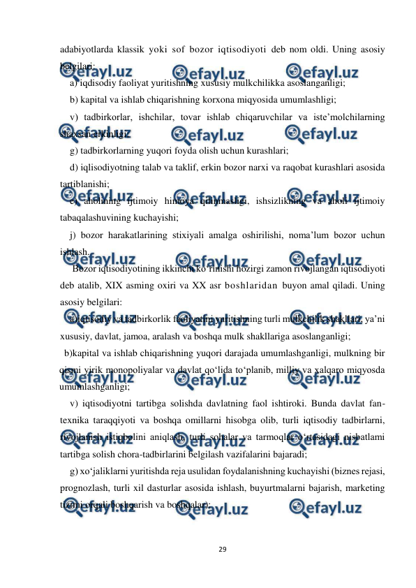  
 
29 
 
adabiyotlarda klassik yoki sof bozor iqtisodiyoti deb nom oldi. Uning asosiy 
belgilari: 
a) iqdisodiy faoliyat yuritishning xususiy mulkchilikka asoslanganligi;  
b) kapital va ishlab chiqarishning korxona miqyosida umumlashligi;  
v) tadbirkorlar, ishchilar, tovar ishlab chiqaruvchilar va iste’molchilarning 
shaxsan erkinligi;  
g) tadbirkorlarning yuqori foyda olish uchun kurashlari;  
d) iqlisodiyotning talab va taklif, erkin bozor narxi va raqobat kurashlari asosida 
tartiblanishi;  
e) aholining ijtimoiy himoya qilinmasligi, ishsizlikning va aholi ijtimoiy 
tabaqalashuvining kuchayishi;  
j) bozor harakatlarining stixiyali amalga oshirilishi, noma’lum bozor uchun 
ishlash. 
 Bozor iqtisodiyotining ikkinchi ko‘rinishi hozirgi zamon rivojlangan iqtisodiyoti 
deb atalib, XIX asming oxiri va XX asr boshlaridan buyon amal qiladi. Uning 
asosiy belgilari: 
a)iqtisodiy va tadbirkorlik faoliyatini yuritishning turli mulkchilik shakllari, ya’ni 
xususiy, davlat, jamoa, aralash va boshqa mulk shakllariga asoslanganligi; 
  b)kapital va ishlab chiqarishning yuqori darajada umumlashganligi, mulkning bir 
qismi yirik monopoliyalar va davlat qo‘lida to‘planib, milliy va xalqaro miqyosda 
umumlashganligi; 
v) iqtisodiyotni tartibga solishda davlatning faol ishtiroki. Bunda davlat fan-
texnika taraqqiyoti va boshqa omillarni hisobga olib, turli iqtisodiy tadbirlarni, 
rivojlanish istiqbolini aniqlash, turli sohalar va tarmoqlar o‘rtasidagi nisbatlami 
tartibga solish chora-tadbirlarini belgilash vazifalarini bajaradi; 
g) xo‘jaliklarni yuritishda reja usulidan foydalanishning kuchayishi (biznes rejasi, 
prognozlash, turli xil dasturlar asosida ishlash, buyurtmalarni bajarish, marketing 
tizimi orqali boshqarish va boshqalar); 
