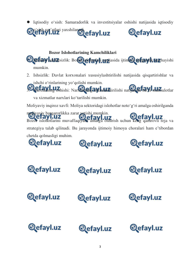  
 
3 
 
 Iqtisodiy o‘sish: Samaradorlik va investitsiyalar oshishi natijasida iqtisodiy 
o‘sish sur’atlari yaxshilanadi. 
 
 
Bozor Islohotlarining Kamchiliklari 
1. Ijtimoiy adolatsizlik: Bozor islohotlari natijasida ijtimoiy tengsizlik kuchayishi 
mumkin. 
2. Ishsizlik: Davlat korxonalari xususiylashtirilishi natijasida qisqartirishlar va 
ishchi o‘rinlarining yo‘qolishi mumkin. 
3. Narxlarning oshishi: Narxlarning erkinlashtirilishi natijasida ba’zi mahsulotlar 
va xizmatlar narxlari ko‘tarilishi mumkin. 
Moliyaviy inqiroz xavfi: Moliya sektoridagi islohotlar noto‘g‘ri amalga oshirilganda 
moliyaviy barqarorlikka zarar yetishi mumkin. 
Bozor islohotlarini muvaffaqiyatli amalga oshirish uchun keng qamrovli reja va 
strategiya talab qilinadi. Bu jarayonda ijtimoiy himoya choralari ham e’tibordan 
chetda qolmasligi muhim. 
 
 
 
 
 
 
 
 
 
 
 
 
 
 
