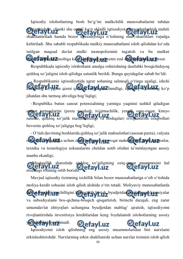  
 
35 
 
Iqtisodiy islohotlaming bosh bo‘g‘ini mulkchilik munosabatlarini tubdan 
o‘zgartirishdir, chunki shu orqali ko‘p ukladli iqtisodiyot va raqobatlashish muhiti 
shakllantiriladi hamda bozor iqtisodiyotiga o‘tishning shart-sharoitlari vujudga 
keltiriladi. Shu sababli respublikada mulkiy munosabatlami isloh qilishdan ko‘zda 
tutilgan maqsad davlat mulki monopolizmini tugatish va bu mulkni 
xususiylashtirish hisobiga ko’p ukladli iqtisodiyotni real shakllantirishdan iborat. 
Respublikada iqtisodiy islohotlami amalga oshirishning dastlabki bosqichidayoq 
qishloq xo’jaligini isloh qilishga ustunlik berildi. Bunga quyidagilar sabab bo‘ldi: 
- Respublikamiz iqtisodiyotida agrar sohaning salmoqli o‘ringa egaligi, ishchi 
kuchining ko‘pgina qismi qishloq xo‘jaligida bandligi, iqtisodiy o‘sishning ko‘p 
jihatdan shu tarmoq ahvoliga bog’liqligi; 
- Respublika butun sanoat potensialining yarmiga yaqinini tashkil qiladigan 
sanoat tarmoqlarini (paxta tozalash, to'qimachilik, yengil, oziq-ovqat, kimyo 
sanoati, qishloq xo‘jalik mashinasozligi va boshqalar) rivojlantirish istiqbollari 
bevosita qishloq xo‘jaligiga bog’liqligi; 
- O’tish davrining boshlarida qishloq xo‘jalik mahsulotlari (asosan paxta), valyuta 
resurslari, respublika uchun zarur bo’lgan oziq-ovqat mahsulotlari, dori-darmonlar, 
texnika va texnologiya uskunalarini chetdan sotib olishni ta’minlayotgan asosiy 
manba ekanligi; 
-Mustaqillik sharoitida qishloq xo‘jaligining oziq-ovqat muammosini hal 
etishdagi rolining ortib borishi. 
Mavjud iqtisodiy tizimning izchillik bilan bozor munosabatlariga o‘sib o‘tishida 
moliya-kredit sohasini isloh qilish alohida o‘rin tutadi. Moliyaviy munosabatlarda 
davlat byudjeti taqchilligini kamaytirib borish, byudjetdan beriladigan dotatsiyalar 
va subsidiyalami bos-qichma-bosqich qisqartirish, birinchi darajali, eng zarur 
umumdavlat ehtiyojlari uchungina byudjetdan mablag’ ajratish, iqtisodiyotni 
rivojlantirishda investitsiya kreditlaridan keng foydalanish islohotlarning asosiy 
yo’nalishlari hisoblanadi. 
Iqtisodiyotni isloh qilishning eng asosiy muammolaridan biri narxlarni 
erkinlashtirishdir. Narxlarning erkin shakllanishi uchun narxlar tizimini isloh qilish 
