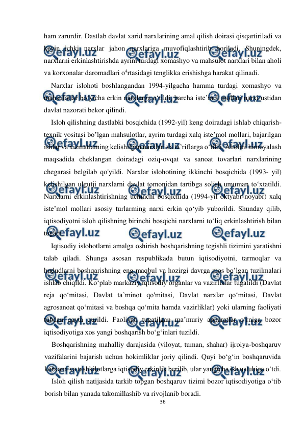  
 
36 
 
ham zarurdir. Dastlab davlat xarid narxlarining amal qilish doirasi qisqartiriladi va 
keyin ichki narxlar jahon narxlariga muvofiqlashtirib boriladi. Shuningdek, 
narxlarni erkinlashtirishda ayrim turdagi xomashyo va mahsulot narxlari bilan aholi 
va korxonalar daromadlari o4rtasidagi tenglikka erishishga harakat qilinadi. 
Narxlar islohoti boshlangandan 1994-yilgacha hamma turdagi xomashyo va 
mahsulotlar bo‘yicha erkin narxlarga o‘tildi, barcha iste’mol mollari narxi ustidan 
davlat nazorati bekor qilindi. 
Isloh qilishning dastlabki bosqichida (1992-yil) keng doiradagi ishlab chiqarish-
texnik vositasi bo’lgan mahsulotlar, ayrim turdagi xalq iste’mol mollari, bajarilgan 
ishlar va xizmatlaming kelishilgan narxlari va ta’riflarga o‘tildi. Aholini himoyalash 
maqsadida cheklangan doiradagi oziq-ovqat va sanoat tovarlari narxlarining 
chegarasi belgilab qo'yildi. Narxlar islohotining ikkinchi bosqichida (1993- yil) 
kelishilgan ulgutji narxlarni davlat tomonidan tartibga solish umuman to‘xtatildi. 
Narxlarni erkinlashtirishning uchinchi bosqichida (1994-yil oktyabr-noyabr) xalq 
iste’mol mollari asosiy turlarming narxi erkin qo‘yib yuborildi. Shunday qilib, 
iqtisodiyotni isloh qilishning birinchi bosqichi narxlarni to‘liq erkinlashtirish bilan 
tugadi. 
Iqtisodiy islohotlarni amalga oshirish boshqarishning tegishli tizimini yaratishni 
talab qiladi. Shunga asosan respublikada butun iqtisodiyotni, tarmoqlar va 
hududlarni boshqarishning eng maqbul va hozirgi davrga mos bo’lgan tuzilmalari 
ishlab chiqildi. Ko‘plab markaziy iqtisodiy organlar va vazirliklar tugatildi (Davlat 
reja qo‘mitasi, Davlat ta’minot qo'mitasi, Davlat narxlar qo‘mitasi, Davlat 
agrosanoat qo‘mitasi va boshqa qo‘mita hamda vazirliklar) yoki ularning faoliyati 
tubdan qayta qurildi. Faoliyati tugatilgan ma’muriy apparatlar o‘rniga bozor 
iqtisodiyotiga xos yangi boshqarish bo‘g‘inlari tuzildi. 
Boshqarishning mahalliy darajasida (viloyat, tuman, shahar) ijroiya-boshqaruv 
vazifalarini bajarish uchun hokimliklar joriy qilindi. Quyi bo‘g‘in boshqaruvida 
korxona va tashkilotlarga iqtisodiy erkinlik berilib, ular yangicha ish uslubiga o‘tdi.  
Isloh qilish natijasida tarkib topgan boshqaruv tizimi bozor iqtisodiyotiga o‘tib 
borish bilan yanada takomillashib va rivojlanib boradi. 
