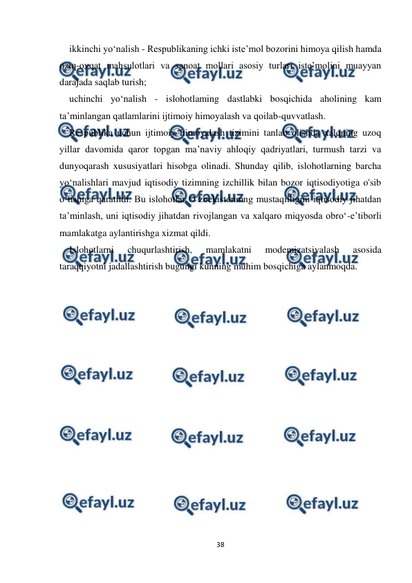  
 
38 
 
ikkinchi yo‘nalish - Respublikaning ichki iste’mol bozorini himoya qilish hamda 
oziq-ovqat mahsulotlari va sanoat mollari asosiy turlari iste’molini muayyan 
darajada saqlab turish; 
uchinchi yo‘nalish - islohotlaming dastlabki bosqichida aholining kam 
ta’minlangan qatlamlarini ijtimoiy himoyalash va qoilab-quvvatlash. 
Respublika uchun ijtimoiy himoyalash tizimini tanlab olishda xalqning uzoq 
yillar davomida qaror topgan ma’naviy ahloqiy qadriyatlari, turmush tarzi va 
dunyoqarash xususiyatlari hisobga olinadi. Shunday qilib, islohotlarning barcha 
yo‘nalishlari mavjud iqtisodiy tizimning izchillik bilan bozor iqtisodiyotiga o'sib 
o‘tishiga qaratildi. Bu islohotlar O’zbekistonmng mustaqilligini iqtisodiy jihatdan 
ta’minlash, uni iqtisodiy jihatdan rivojlangan va xalqaro miqyosda obro‘-e’tiborli 
mamlakatga aylantirishga xizmat qildi. 
Islohotlarni 
chuqurlashtirish, 
mamlakatni 
modemizatsiyalash 
asosida 
taraqqiyotni jadallashtirish bugungi kunning muhim bosqichiga aylanmoqda. 
 
 
