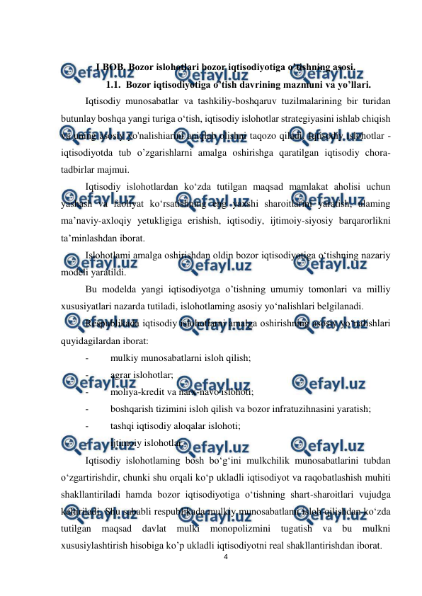  
 
4 
 
 
I BOB. Bozor islohotlari bozor iqtisodiyotiga o’tishning asosi.  
1.1.  Bozor iqtisodiyotiga o’tish davrining mazmuni va yo’llari. 
Iqtisodiy munosabatlar va tashkiliy-boshqaruv tuzilmalarining bir turidan 
butunlay boshqa yangi turiga o‘tish, iqtisodiy islohotlar strategiyasini ishlab chiqish 
va uning asosiy yo'nalishiarini aniqlab olishni taqozo qiladi. Iqtisodiy islohotlar - 
iqtisodiyotda tub o’zgarishlarni amalga oshirishga qaratilgan iqtisodiy chora-
tadbirlar majmui. 
Iqtisodiy islohotlardan ko‘zda tutilgan maqsad mamlakat aholisi uchun 
yashash va faoliyat ko‘rsatishning eng yaxshi sharoitlarini yaratish, ulaming 
ma’naviy-axloqiy yetukligiga erishish, iqtisodiy, ijtimoiy-siyosiy barqarorlikni 
ta’minlashdan iborat. 
Islohotlami amalga oshirishdan oldin bozor iqtisodiyotiga o‘tishning nazariy 
modeli yaratildi. 
Bu modelda yangi iqtisodiyotga o’tishning umumiy tomonlari va milliy 
xususiyatlari nazarda tutiladi, islohotlaming asosiy yo‘nalishlari belgilanadi. 
Respublikada iqtisodiy islohotlarni amalga oshirishning asosiy yo‘nalishlari 
quyidagilardan iborat: 
- 
mulkiy munosabatlarni isloh qilish; 
- 
agrar islohotlar; 
- 
moliya-kredit va narx-navo islohoti; 
- 
boshqarish tizimini isloh qilish va bozor infratuzihnasini yaratish; 
- 
tashqi iqtisodiy aloqalar islohoti; 
- 
ijtimoiy islohotlar. 
Iqtisodiy islohotlaming bosh bo‘g‘ini mulkchilik munosabatlarini tubdan 
o‘zgartirishdir, chunki shu orqali ko‘p ukladli iqtisodiyot va raqobatlashish muhiti 
shakllantiriladi hamda bozor iqtisodiyotiga o‘tishning shart-sharoitlari vujudga 
keltiriladi. Shu sababli respublikada mulkiy munosabatlami isloh qilishdan ko‘zda 
tutilgan maqsad davlat mulki monopolizmini tugatish va bu mulkni 
xususiylashtirish hisobiga ko’p ukladli iqtisodiyotni real shakllantirishdan iborat. 
