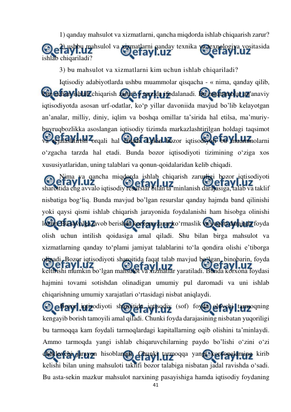  
 
41 
 
1) qanday mahsulot va xizmatlarni, qancha miqdorda ishlab chiqaarish zarur? 
2) ushbu mahsulol va xizmatlarni qanday texnika va texnologiya vositasida 
ishlab chiqariladi? 
3) bu mahsulot va xizmatlarni kim uchun ishlab chiqariladi? 
Iqtisodiy adabiyotlarda ushbu muammolar qisqacha - « nima, qanday qilib, 
kim uchun ishlab chiqarish zarur? » tarzida ifodalanadi. Bu muammolar an'anaviy 
iqtisodiyotda asosan urf-odatlar, ko‘p yillar davoniida mavjud bo’lib kelayotgan 
an’analar, milliy, diniy, iqlim va boshqa omillar ta’sirida hal etilsa, ma’muriy-
buyruqbozlikka asoslangan iqtisodiy tizimda markazlashtirilgan holdagi taqsimot 
va rejalashtirish orqali hal etiladi. Lekin bozor iqtisodiyoti bu muammolarni 
o‘zgacha tarzda hal etadi. Bunda bozor iqtisodiyoti tizimining o‘ziga xos 
xususiyatlaridan, uning talablari va qonun-qoidalaridan kelib chiqadi. 
Nima va qancha miqdorda ishlab chiqarish zarurligi bozor iqtisodiyoti 
sharoitida eng avvalo iqtisodiy resurslar bilan ta’minlanish darajasiga, talab va taklif 
nisbatiga bog‘liq. Bunda mavjud bo’lgan resurslar qanday hajmda band qilinishi 
yoki qaysi qismi ishlab chiqarish jarayonida foydalanishi ham hisobga olinishi 
lozim. Bu savolga javob berishda korxona zarar ko‘rmaslik va yuqori darajada foyda 
olish uchun intilish qoidasiga amal qiladi. Shu bilan birga mahsulot va 
xizmatlarning qanday to‘plami jamiyat talablarini to‘la qondira olishi e’tiborga 
olinadi. Bozor iqtisodiyoti sharoitida faqat talab mavjud bo‘lgan, binobarin, foyda 
keltirishi mumkin bo‘lgan mahsulot va xizmatlar yaratiladi. Bunda korxona foydasi 
hajmini tovami sotishdan olinadigan umumiy pul daromadi va uni ishlab 
chiqarishning umumiy xarajatlari o‘rtasidagi nisbat aniqlaydi. 
Bozor iqtisodiyoti sharoitida iqtisodiy (sof) foyda oluvchi tarmoqning 
kengayib borish tamoyili amal qiladi. Chunki foyda darajasining nisbatan yuqoriligi 
bu tarmoqqa kam foydali tarmoqlardagi kapitallarning oqib olishini ta’minlaydi. 
Ammo tarmoqda yangi ishlab chiqaruvchilarning paydo bo’lishi o‘zini o‘zi 
cheklovchi jarayon hisoblanadi. Chunki tarmoqqa yangi korxonalaming kirib 
kelishi bilan uning mahsuloti taklifi bozor talabiga nisbatan jadal ravishda o‘sadi. 
Bu asta-sekin mazkur mahsulot narxining pasayishiga hamda iqtisodiy foydaning 
