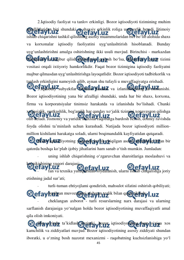  
 
45 
 
2.Iqtisodiy faoliyat va tanlov erkinligi. Bozor iqtisodiyoti tizimining muhim 
afzalliklaridan biri shundaki, u shaxsiy erkinlik roliga ustuvorlik beradi. Ijtimoiy 
ishlab chiqarishni tashkil qilishning asosiy muammolaridan biri bo‘lib alohida shaxs 
va korxonalar iqtisodiy faoliyatini uyg‘unlashtirish hisoblanadi. Bunday 
uyg‘unlashtirishni amalga oshirishning ikki usuli mavjud. Birinchisi - markazdan 
boshqarish va majbur qilish tadbirlarini qoilash bo‘lsa, ikkinchisi - bozor tizimi 
vositasi orqali ixtiyoriy hamkorlikdir. Faqat bozor tizimigina iqtisodiy faoliyatni 
majbur qilmasdan uyg‘unlashtirishga layoqatlidir. Bozor iqtisodiyoti tadbirkorlik va 
tanlash erkinligini namoyish qilib, aynan shu tufayli u muvaffaqiyatga erishadi. 
3.Iqtisodiy subyektlar tinimsiz harakat va izlanishlarining ta’minlanishi. 
Bozor iqtisodiyotining yana bir afzalligi shundaki, unda har bir shaxs, korxona, 
firma va korporatsiyalar tinimsiz harakatda va izlanishda bo‘lishadi. Chunki 
xo’jasizlik, sustkashlik, beg'amlik har qanday xo‘jalik tizimini xonavayron qilishga 
olib keladi. Jismoniy va yuridik shaxslar raqobatga bardosh berish, doimiy ravishda 
foyda olishni ta’minlash uchun kurashadi. Natijada bozor iqtisodiyoti million-
million kishilami harakatga soladi, ularni boqimandalik kayfiyatidan qutqaradi. 
Bozor iqtisodiyotning yuqorida kо‘rib chiqilgan asosiy afzalliklari bilan bir 
qatorda boshqa ko‘plab ijobiy jihatlarini ham sanab o‘tish mumkin. Jumladan: 
- 
uning ishlab chiqarishning o‘zgaruvchan sharoitlariga moslashuvi va 
ko‘nikishining yuqori darajasi; 
- 
fan va texnika yutuqlaridan foydalanish, ularni ishlab chiqarishga joriy 
etishning jadal sur’ati; 
- 
turli-tuman ehtiyojlami qondirish, mahsulot sifatini oshirish qobiliyati; 
- 
buzilgan muvozanatni nisbatan tezlik bilan qayta tiklash; 
- 
cheklangan axborot - turli resurslarning narx darajasi va ularning 
sarflanish darajasiga yo‘nalgan holda bozor iqtisodiyotining muvaffaqiyatli amal 
qila olish imkoniyati. 
Shu o‘rinda ta’kidlash lozimki, bozor iqtisodiyotining ham o‘ziga xos 
kamchilik va ziddiyatlari mavjud. Bozor iqtisodiyotining asosiy ziddiyati shundan 
iboratki, u o‘zning bosh nazorat mexanizmi - raqobatning kuchsizlanishiga yo‘l 
