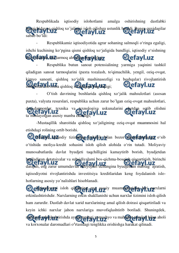  
 
5 
 
Respublikada 
iqtisodiy 
islohotlami 
amalga 
oshirishning 
dastlabki 
bosqichidayoq qishloq xo’jaligini isloh qilishga ustunlik berildi. Bunga quyidagilar 
sabab bo‘ldi: 
- 
Respublikamiz iqtisodiyotida agrar sohaning salmoqli o‘ringa egaligi, 
ishchi kuchining ko‘pgina qismi qishloq xo‘jaligida bandligi, iqtisodiy o‘sishning 
ko‘p jihatdan shu tarmoq ahvoliga bog’liqligi; 
- 
Respublika butun sanoat potensialining yarmiga yaqinini tashkil 
qiladigan sanoat tarmoqlarini (paxta tozalash, to'qimachilik, yengil, oziq-ovqat, 
kimyo sanoati, qishloq xo‘jalik mashinasozligi va boshqalar) rivojlantirish 
istiqbollari bevosita qishloq xo‘jaligiga bog’liqligi; 
- 
O’tish davrining boshlarida qishloq xo‘jalik mahsulotlari (asosan 
paxta), valyuta resurslari, respublika uchun zarur bo’lgan oziq-ovqat mahsulotlari, 
dori-darmonlar, texnika va texnologiya uskunalarini chetdan sotib olishni 
ta’minlayotgan asosiy manba ekanligi; 
-Mustaqillik sharoitida qishloq xo‘jaligining oziq-ovqat muammosini hal 
etishdagi rolining ortib borishi. 
Mavjud iqtisodiy tizimning izchillik bilan bozor munosabatlariga o‘sib 
o‘tishida moliya-kredit sohasini isloh qilish alohida o‘rin tutadi. Moliyaviy 
munosabatlarda davlat byudjeti taqchilligini kamaytirib borish, byudjetdan 
beriladigan dotatsiyalar va subsidiyalami bos-qichma-bosqich qisqartirish, birinchi 
darajali, eng zarur umumdavlat ehtiyojlari uchungina byudjetdan mablag’ ajratish, 
iqtisodiyotni rivojlantirishda investitsiya kreditlaridan keng foydalanish islo-
hotlarning asosiy yo’nalishlari hisoblanadi. 
Iqtisodiyotni isloh qilishning eng asosiy muammolaridan biri narxlarni 
erkinlashtirishdir. Narxlarning erkin shakllanishi uchun narxlar tizimini isloh qilish 
ham zarurdir. Dastlab davlat xarid narxlarining amal qilish doirasi qisqartiriladi va 
keyin ichki narxlar jahon narxlariga muvofiqlashtirib boriladi. Shuningdek, 
narxlarni erkinlashtirishda ayrim turdagi xomashyo va mahsulot narxlari bilan aholi 
va korxonalar daromadlari o4rtasidagi tenglikka erishishga harakat qilinadi. 
