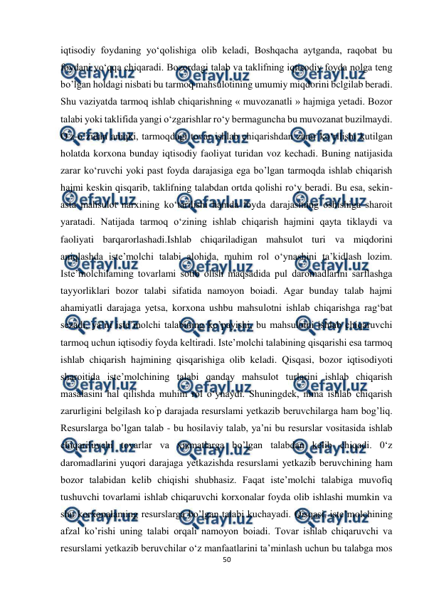  
 
50 
 
iqtisodiy foydaning yo‘qolishiga olib keladi, Boshqacha aytganda, raqobat bu 
foydani yo‘qqa chiqaradi. Bozordagi talab va taklifning iqtisodiy foyda nolga teng 
bo’lgan holdagi nisbati bu tarmoq mahsulotining umumiy miqdorini bclgilab beradi. 
Shu vaziyatda tarmoq ishlab chiqarishning « muvozanatli » hajmiga yetadi. Bozor 
talabi yoki taklifida yangi o‘zgarishlar ro‘y bermaguncha bu muvozanat buzilmaydi. 
O’z-o’zidan aniqki, tarmoqdagi tovar ishlab chiqarishdan zarar ko‘rilishi kutilgan 
holatda korxona bunday iqtisodiy faoliyat turidan voz kechadi. Buning natijasida 
zarar ko‘ruvchi yoki past foyda darajasiga ega bo’lgan tarmoqda ishlab chiqarish 
hajmi keskin qisqarib, taklifning talabdan ortda qolishi ro‘y beradi. Bu esa, sekin-
asta mahsulot narxining ko‘tarilishi hamda foyda darajasining oshishiga sharoit 
yaratadi. Natijada tarmoq o‘zining ishlab chiqarish hajmini qayta tiklaydi va 
faoliyati barqarorlashadi.Ishlab chiqariladigan mahsulot turi va miqdorini 
aniqlashda iste’molchi talabi alohida, muhim rol o‘ynashini ta’kidlash lozim. 
Iste’molchilaming tovarlami sotib olish maqsadida pul daromadlarini sarflashga 
tayyorliklari bozor talabi sifatida namoyon boiadi. Agar bunday talab hajmi 
ahamiyatli darajaga yetsa, korxona ushbu mahsulotni ishlab chiqarishga rag‘bat 
sezadi, ya’ni iste’molchi talabining ko’payishi, bu mahsulotni ishlab chiqaruvchi 
tarmoq uchun iqtisodiy foyda keltiradi. Iste’molchi talabining qisqarishi esa tarmoq 
ishlab chiqarish hajmining qisqarishiga olib keladi. Qisqasi, bozor iqtisodiyoti 
sharoitida iste’molchining talabi qanday mahsulot turlarini ishlab chiqarish 
masalasini hal qilishda muhim rol o‘ynaydi. Shuningdek, nima ishlab chiqarish 
zarurligini belgilash ko’p darajada resurslami yetkazib beruvchilarga ham bog’liq. 
Resurslarga bo’lgan talab - bu hosilaviy talab, ya’ni bu resurslar vositasida ishlab 
chiqariluvchi tovarlar va xizmatlarga bo’lgan talabdan kelib chiqadi. 0‘z 
daromadlarini yuqori darajaga yetkazishda resurslami yetkazib beruvchining ham 
bozor talabidan kelib chiqishi shubhasiz. Faqat iste’molchi talabiga muvofiq 
tushuvchi tovarlami ishlab chiqaruvchi korxonalar foyda olib ishlashi mumkin va 
shu korxonalaming resurslarga bo’lgan talabi kuchayadi. Qisqasi, iste’molchining 
afzal ko’rishi uning talabi orqali namoyon boiadi. Tovar ishlab chiqaruvchi va 
resurslami yetkazib beruvchilar o‘z manfaatlarini ta’minlash uchun bu talabga mos 
