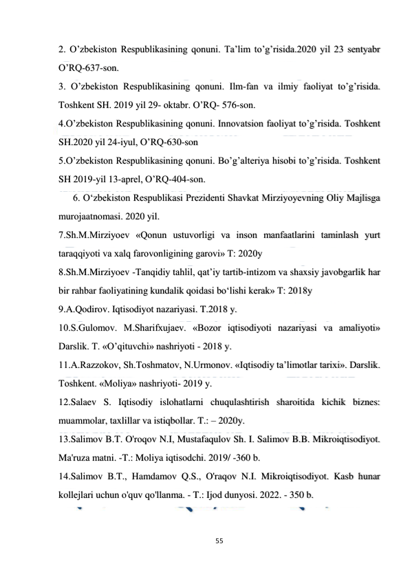  
 
55 
 
2. O’zbekiston Respublikasining qonuni. Ta’lim to’g’risida.2020 yil 23 sentyabr 
O’RQ-637-son. 
3. O’zbekiston Respublikasining qonuni. Ilm-fan va ilmiy faoliyat to’g’risida. 
Toshkent SH. 2019 yil 29- oktabr. O’RQ- 576-son. 
4.O’zbekiston Respublikasining qonuni. Innovatsion faoliyat to’g’risida. Toshkent 
SH.2020 yil 24-iyul, O’RQ-630-son 
5.O’zbekiston Respublikasining qonuni. Bo’g’alteriya hisobi to’g’risida. Toshkent 
SH 2019-yil 13-aprel, O’RQ-404-son.  
      6. O‘zbekiston Respublikasi Prezidenti Shavkat Mirziyoyevning Oliy Majlisga 
murojaatnomasi. 2020 yil. 
7.Sh.M.Mirziyoev «Qonun ustuvorligi va inson manfaatlarini taminlash yurt 
taraqqiyoti va xalq farovonligining garovi» T: 2020y 
8.Sh.M.Mirziyoev -Tanqidiy tahlil, qat’iy tartib-intizom va shaxsiy javobgarlik har 
bir rahbar faoliyatining kundalik qoidasi bo‘lishi kerak» T: 2018y 
9.A.Qodirov. Iqtisodiyot nazariyasi. T.2018 y. 
10.S.Gulomov. M.Sharifxujaev. «Bozor iqtisodiyoti nazariyasi va amaliyoti» 
Darslik. T. «O’qituvchi» nashriyoti - 2018 y. 
11.A.Razzokov, Sh.Toshmatov, N.Urmonov. «Iqtisodiy ta’limotlar tarixi». Darslik. 
Toshkent. «Moliya» nashriyoti- 2019 y. 
12.Salaev S. Iqtisodiy islohatlarni chuqulashtirish sharoitida kichik biznes: 
muammolar, taxlillar va istiqbollar. T.: – 2020y. 
13.Salimov B.T. O'roqov N.I, Mustafaqulov Sh. I. Salimov B.B. Mikroiqtisodiyot. 
Ma'ruza matni. -T.: Moliya iqtisodchi. 2019/ -360 b. 
14.Salimov B.T., Hamdamov Q.S., O'raqov N.I. Mikroiqtisodiyot. Kasb hunar 
kollejlari uchun o'quv qo'llanma. - T.: Ijod dunyosi. 2022. - 350 b. 
