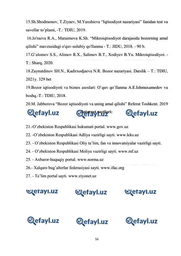  
 
56 
 
15.Sh.Shodmonov, T.Ziyaеv, M.Yaxshiеva “Iqtisodiyot nazariyasi” fanidan tеst va 
savollar to’plami, -T.: TDIU, 2019. 
 16.Jo'raeva R.A., Maraimova K.Sh. “Mikroiqtisodiyot darajasida bozorning amal 
qilishi” mavzusidagi o'quv-uslubiy qo'llanma - T.: JIDU, 2018. - 90 b. 
17.G`ulomov S.S., Alimov R.X., Salimov B.T., Xodiyev B.Yu. Mikroiqtisodiyot. -
T.: Sharq, 2020. 
18.Zаynutdinоv SH.N., Kаdirхоdjаеvа N.R. Bоzоr nаzаriyasi. Dаrslik – T.: TDIU, 
2021y. 329 bеt 
19.Bozor iqtisodiyoti va biznes asoslari: O`quv qo`llanma A.E.Ishmuxamedov va 
boshq.-T.: TDIU, 2018.  
20.M. Jabborova “Bozor iqtisodiyoti va uning amal qilishi” Referat Toshkent. 2019 
Internet saytlari: 
 
21.-O’zbekiston Respublikasi hukumati portal. www.gov.uz    
22. -O’zbekiston Respublikasi Adliya vazirligi sayti. www.leks.uz 
23. - O’zbekiston Respublikasi Oliy ta’lim, fan va innovatsiyalar vazirligi sayti. 
24. - O’zbekiston Respublikasi Moliya vazirligi sayti. www.mf.uz 
25. - Axbaror-huquqiy portal. www.norma.uz                 
26.- Xalqaro bug’alterlar federasiyasi sayti. www.ifac.org 
27. - Ta’lim portal sayti. www.ziyonet.uz 
 
