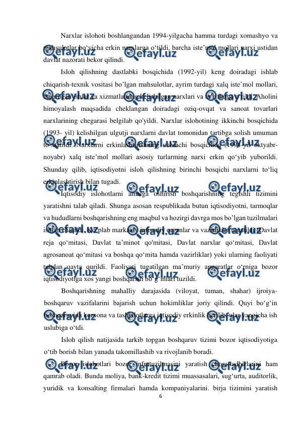  
 
6 
 
Narxlar islohoti boshlangandan 1994-yilgacha hamma turdagi xomashyo va 
mahsulotlar bo‘yicha erkin narxlarga o‘tildi, barcha iste’mol mollari narxi ustidan 
davlat nazorati bekor qilindi. 
Isloh qilishning dastlabki bosqichida (1992-yil) keng doiradagi ishlab 
chiqarish-texnik vositasi bo’lgan mahsulotlar, ayrim turdagi xalq iste’mol mollari, 
bajarilgan ishlar va xizmatlaming kelishilgan narxlari va ta’riflarga o‘tildi. Aholini 
himoyalash maqsadida cheklangan doiradagi oziq-ovqat va sanoat tovarlari 
narxlarining chegarasi belgilab qo'yildi. Narxlar islohotining ikkinchi bosqichida 
(1993- yil) kelishilgan ulgutji narxlarni davlat tomonidan tartibga solish umuman 
to‘xtatildi. Narxlarni erkinlashtirishning uchinchi bosqichida (1994-yil oktyabr-
noyabr) xalq iste’mol mollari asosiy turlarming narxi erkin qo‘yib yuborildi. 
Shunday qilib, iqtisodiyotni isloh qilishning birinchi bosqichi narxlarni to‘liq 
erkinlashtirish bilan tugadi. 
Iqtisodiy islohotlarni amalga oshirish boshqarishning tegishli tizimini 
yaratishni talab qiladi. Shunga asosan respublikada butun iqtisodiyotni, tarmoqlar 
va hududlarni boshqarishning eng maqbul va hozirgi davrga mos bo’lgan tuzilmalari 
ishlab chiqildi. Ko‘plab markaziy iqtisodiy organlar va vazirliklar tugatildi (Davlat 
reja qo‘mitasi, Davlat ta’minot qo'mitasi, Davlat narxlar qo‘mitasi, Davlat 
agrosanoat qo‘mitasi va boshqa qo‘mita hamda vazirliklar) yoki ularning faoliyati 
tubdan qayta qurildi. Faoliyati tugatilgan ma’muriy apparatlar o‘rniga bozor 
iqtisodiyotiga xos yangi boshqarish bo‘g‘inlari tuzildi. 
Boshqarishning mahalliy darajasida (viloyat, tuman, shahar) ijroiya-
boshqaruv vazifalarini bajarish uchun hokimliklar joriy qilindi. Quyi bo‘g‘in 
boshqaruvida korxona va tashkilotlarga iqtisodiy erkinlik berilib, ular yangicha ish 
uslubiga o‘tdi.  
Isloh qilish natijasida tarkib topgan boshqaruv tizimi bozor iqtisodiyotiga 
o‘tib borish bilan yanada takomillashib va rivojlanib boradi. 
Bozor islohotlari bozor infratuzilmasini yaratish chora-tadbirlarini ham 
qamrab oladi. Bunda moliya, bank-kredit tizimi muassasalari, sug‘urta, auditorlik, 
yuridik va konsalting firmalari hamda kompaniyalarini. birja tizimini yaratish 
