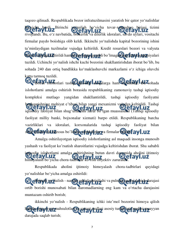  
 
7 
 
taqozo qilinadi. Respublikada bozor infratuzilmasini yaratish bir qator yo‘nalishlar 
bo‘yicha bordi. Birinchi yo‘nalish bo‘yicha tovar-xomashyo birjasi tizimi 
rivojlandi. Bu, o‘z navbatida, brokerlik va dilerlik idoralari, savdo uylari, vositachi 
firmalar paydo boiishiga olib keldi. Ikkinchi yo‘nalishda kapital bozorining ishini 
ta’minlaydigan tuzilmalar vujudga keltirildi. Kredit resurslari bozori va valyuta 
bozori vujudga keltirildi hamda davlatga qarashli bo’lmagan sug‘urta kompaniyalari 
tuzildi. Uchinchi yo‘nalish ishchi kuchi bozorini shakllantirishdan iborat bo’lib, bu 
sohada 240 dan ortiq bandlikka ko‘maklashuvchi markazlami o‘z ichiga oluvchi 
katta tarmoq tuzildi. 
Bozor islohotlari tashqi iqtisodiy aloqalarga ham tegishlidir. Bu sohada 
islohotlarni amalga oshirish borasida respublikaning zamonaviy tashqi iqtisodiy 
kompleksi 
mutlaqo 
yangidan 
shakllantirildi, 
tashqi 
iqtisodiy 
faoliyatni 
boshqarishning mohiyat e’tibori bilan yangi mexanizmi vujudga keltirildi. Tashqi 
iqtisodiy faoliyat bilan shug‘ullanishi zarur bo’lgan muassasalar (Tashqi iqtisodiy 
faoliyat milliy banki, bojxonalar xizmati) barpo etildi. Respublikaning barcha 
vazirliklari 
va 
idoralari, 
korxonalarida 
tashqi 
iqtisodiy 
faoliyat 
bilan 
shug‘ullanuvchi maxsus bo’limlar, tashkilotlar va firmalar tuzildi. 
Amalga oshirilayotgan iqtisodiy islohotlaming asl maqsadi insonga munosib 
yashash va faoliyat ko’rsatish sharoitlarini vujudga keltirishdan iborat. Shu sababli 
iqtisodiy islohotlami amalga oshirishning butun davri davcmida aholini ijtimoiy 
himoyalash bo‘yicha chora-tadbirlar ko‘rish obyektiv zaruratdir. 
Respublikada aholini ijtimoiy himoyalash chora-tadbirlari quyidagi 
yo‘nalishlar bo‘yicha amalga oshirildi: 
birinchi yo’lialish - narxlar erkinlashtirilishi va pulning qadrsizlanish darajasi 
ortib borishi munosabati bilan daromadlarning eng kam va o‘rtacha darajasini 
muntazam oshirib borish; 
ikkinchi yo‘nalish - Respublikaning ichki iste’mol bozorini himoya qilish 
hamda oziq-ovqat mahsulotlari va sanoat mollari asosiy turlari iste’molini muayyan 
darajada saqlab turish; 

