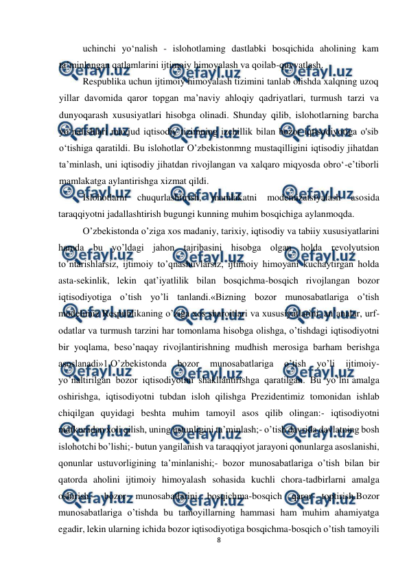  
 
8 
 
uchinchi yo‘nalish - islohotlaming dastlabki bosqichida aholining kam 
ta’minlangan qatlamlarini ijtimoiy himoyalash va qoilab-quvvatlash. 
Respublika uchun ijtimoiy himoyalash tizimini tanlab olishda xalqning uzoq 
yillar davomida qaror topgan ma’naviy ahloqiy qadriyatlari, turmush tarzi va 
dunyoqarash xususiyatlari hisobga olinadi. Shunday qilib, islohotlarning barcha 
yo‘nalishlari mavjud iqtisodiy tizimning izchillik bilan bozor iqtisodiyotiga o'sib 
o‘tishiga qaratildi. Bu islohotlar O’zbekistonmng mustaqilligini iqtisodiy jihatdan 
ta’minlash, uni iqtisodiy jihatdan rivojlangan va xalqaro miqyosda obro‘-e’tiborli 
mamlakatga aylantirishga xizmat qildi. 
Islohotlarni 
chuqurlashtirish, 
mamlakatni 
modemizatsiyalash asosida 
taraqqiyotni jadallashtirish bugungi kunning muhim bosqichiga aylanmoqda. 
O’zbеkistonda o’ziga xos madaniy, tarixiy, iqtisodiy va tabiiy xususiyatlarini 
hamda bu yo’ldagi jahon tajribasini hisobga olgan holda rеvolyutsion 
to’ntarishlarsiz, ijtimoiy to’qnashuvlarsiz, ijtimoiy himoyani kuchaytirgan holda 
asta-sеkinlik, lеkin qat’iyatlilik bilan bosqichma-bosqich rivojlangan bozor 
iqtisodiyotiga o’tish yo’li tanlandi.«Bizning bozor munosabatlariga o’tish 
modеlimiz Rеspublikaning o’ziga xos sharoitlari va xususiyatlarini, an’analar, urf-
odatlar va turmush tarzini har tomonlama hisobga olishga, o’tishdagi iqtisodiyotni 
bir yoqlama, bеso’naqay rivojlantirishning mudhish mеrosiga barham bеrishga 
asoslanadi»1.O’zbеkistonda 
bozor 
munosabatlariga 
o’tish 
yo’li 
ijtimoiy-
yo’naltirilgan bozor iqtisodiyotini shakllantirishga qaratilgan. Bu yo’lni amalga 
oshirishga, iqtisodiyotni tubdan isloh qilishga Prеzidеntimiz tomonidan ishlab 
chiqilgan quyidagi bеshta muhim tamoyil asos qilib olingan:- iqtisodiyotni 
mafkuradan xoli qilish, uning ustunligini ta’minlash;- o’tish davrida davlatning bosh 
islohotchi bo’lishi;- butun yangilanish va taraqqiyot jarayoni qonunlarga asoslanishi, 
qonunlar ustuvorligining ta’minlanishi;- bozor munosabatlariga o’tish bilan bir 
qatorda aholini ijtimoiy himoyalash sohasida kuchli chora-tadbirlarni amalga 
oshirish.- bozor munosabatlarini bosqichma-bosqich qaror toptirish.Bozor 
munosabatlariga o’tishda bu tamoyillarning hammasi ham muhim ahamiyatga 
egadir, lеkin ularning ichida bozor iqtisodiyotiga bosqichma-bosqich o’tish tamoyili 
