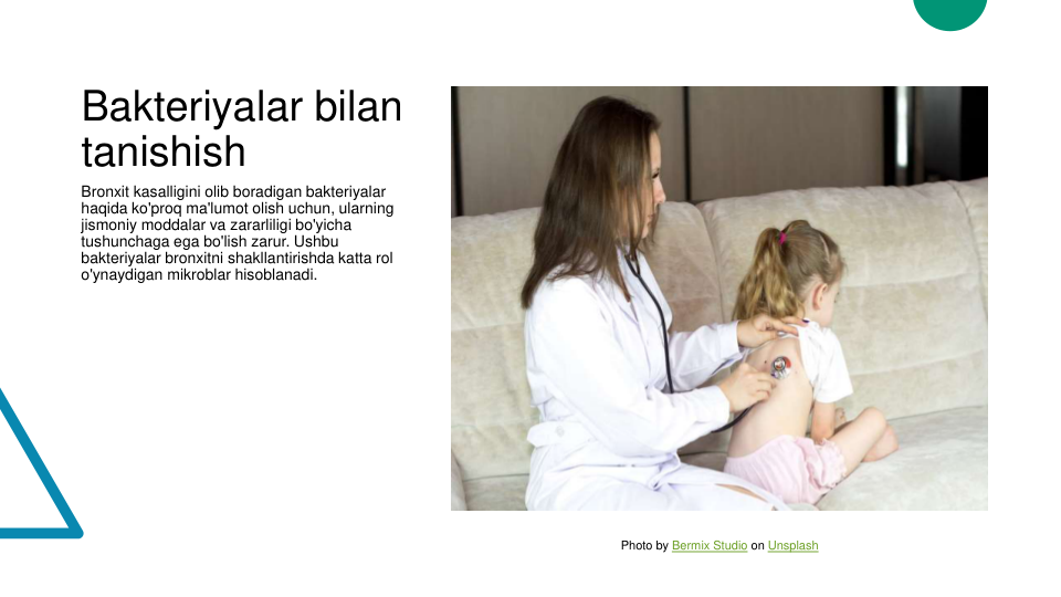 Bakteriyalar bilan 
tanishish
Bronxit kasalligini olib boradigan bakteriyalar 
haqida ko'proq ma'lumot olish uchun, ularning 
jismoniy moddalar va zararliligi bo'yicha 
tushunchaga ega bo'lish zarur. Ushbu 
bakteriyalar bronxitni shakllantirishda katta rol 
o'ynaydigan mikroblar hisoblanadi.
Photo by Bermix Studio on Unsplash
