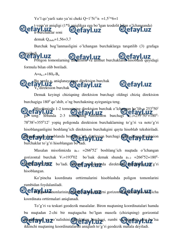  
 
Yo’l qo’yarli xato ya’ni cheki Q=115t11n  =1,51*6=1 
t-vern’er aniqligi (1*li aniqlikga ega bo’lgan teodolit bilan o’lchanganda) 
n-burchaklar soni  
demak Qcheki=1,56=3,7 
Burchak bog’lanmasligini o’lchangan burchaklarga tarqatilib (3) grafaga 
yoziladi.  
Poligon tomonlarning direktsion va azimut burchaklarni hisoblash quyidagi 
formula bilan olib boriladi.  
A=an-1+1800-Bn 
Bu yerda an aniqlanayotgan direktsion burchak 
Vn direktsion burchak 
Demak keyingi chiziqning direktsion burchagi oldingi chiziq direktsion 
burchagiga 1800 qo’shib, o’ng burchakning ayirganiga teng.  
Misolimizda 1-2 tomonining direktsion burchak o’lchangan bo’lib u 2530501 
ga teng. SHunda 2-3 tomonning direktsion burchagi a2-3=2530501+1800-
780381=3550121 yopiq poligonda direktsion burchaklarning to’g’ri va noto’g’ri 
hisoblanganligini boshlang’ich direktsion burchakgini qayta hisoblab tekshiriladi. 
Demak qayta hisoblanda boshlang’ich direktsion burchagi kelib chiqsa direktsion 
burchaklar to’g’ri hisoblangan bo’ladi.  
Masalan misolimizda a6-1 =266052* boshlang’ich nuqtada o’lchangan 
gorizontal burchak V1=193002  bo’lsak demak shunda a1-2 =266052+1800-
193002*=253050  bo’ladi. Demak misolimizda direktsion burchaklar to’g’ri 
hisoblangan.  
Ko’pincha koordinata orttirmalarini hisoblashda poligon tomonlarini 
rumbidan foydalaniladi.  
Poligon tomonlarining rumbi va masofalarni gorizontal proektsiyasi bo’yicha 
koordinata orttirmalari aniqlanadi.  
To’g’ri va teskari geodezik masalalar. Biron nuqtaning koordinatalari hamda 
bu nuqtadan 2-chi bir nuqtagacha bo’lgan masofa (chiziqning) gorizontal 
proektsiyasi va yo’nalishini (direktsion burchagi, rumbi va azimuti) aniq bo’lsa 
ikkinchi nuqtaning koordinatalarini aniqlash to’g’ri geodezik masala deyiladi.  
