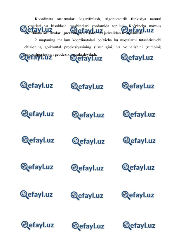  
 
Koordinata orttirmalari logarifmlash, trigonometrik funktsiya natural 
qiymatlari va hisoblash mashinalari yordamida topiladi. Ko’pincha maxsus 
koordinata orttirmalari (prerasheniya koordinat) jadvalidan foydalaniladi.  
2 nuqtaning ma’lum koordinatalari bo’yicha bu nuqtalarni tutashtiruvchi 
chiziqning gorizontal proektsiyasining (uzunligini) va yo’nalishini (rumbini) 
aniqlashga teskari geodezik masala deyiladi.  
 
