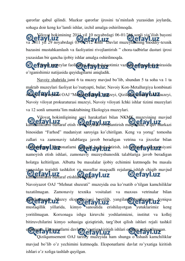  
 
qarorlar qabul qilindi. Mazkur qarorlar ijrosini ta’minlash yuzasidan joylarda, 
sohaga doir keng ko’lamli ishlar, izchil amalga oshirilmoqda. 
Viloyat hokimining 2011 yil 10 noyabrdagi 06-01/266 sonli yig’ilish bayoni 
va 2011 yil 29 noyabrdagi 03-01/512 sonli “Davlat muzeylarining moddiy-texnik 
bazasini mustahkamlash va faoliyatini rivojlantirish ” chora-tadbirlar dasturi ijrosi 
yuzasidan bir qancha ijobiy ishlar amalga oshirilmoqda. 
Viloyat muzeylar faoliyatini ilmiy tadqiqotimiz vazifasi va maqsadi doirasida 
o’rganishimiz natijasida quyidagilarni aniqladik.  
Navoiy shahrida jami 6 ta muzey mavjud bo’lib, shundan 5 ta soha va 1 ta 
maktab muzeylari faoliyat ko’rsatyapti, bular; Navoiy Kon-Metallurgiya kombinati 
muzeyi, Navoiyazot OAJ “Mehnat shuhrati” muzeyi, Qizilqum sement OAJ muzeyi, 
Navoiy viloyat prokuraturasi muzeyi, Navoiy viloyati Ichki ishlar tizimi muzeylari 
va 12 sonli umumta’lim maktabining Ekologiya muzeylari. 
Viloyat hokimligining sayi harakatlari bilan NKMK muzeyining mavjud 
kamchiliklarni bartaraf etish va faoliyatini rivojlantirish maqsadida, o’quv markazi 
binosidan “Farhod” madaniyat saroyiga ko’chirilgan. Keng va yorug’ tomosha 
zallari va zamonaviy talablarga javob beradigan vetrina va jixozlar bilan 
ta’minlangan. Eksponatlarni saqlash, hujjatlashtirish, ish yuritish, ekspozitsiyani 
namoyish etish ishlari, zamonaviy muzeyshunoslik talablariga javob beradigan 
holatga keltirilgan. Albatta bu masalalar ijobiy echimini kutmoqda bu masala 
yuzasidan tegishli tashkilot va masullar maqsadli rejalarni ishlab chiqib mavjud 
kamchiliklarni bartaraf etishlari kerak. 
Navoiyazot OAJ “Mehnat shuxrati” muzeyida esa ko’rsatib o’tilgan kamchiliklar 
tuzatilmagan. Zamonaviy texnika vositalari va maxsus vetrinalar bilan 
jixozlanmagan. Muzey ekspozitsiyasi boytilib, yangilanib borilmagan. Ayniqsa 
mustaqillik 
yillarida, 
kimyo 
sanoatida 
erishilayotgan 
yutuklarimiz 
keng 
yoritilmagan. Korxonaga ishga kiruvchi yoshlarimizni, institut va kollej 
bitiruvchilarini kimyo sohasiga qiziqtirish, targ’ibot qilish ishlari rejali tashkil 
etilmagan. Eksponatlarni davlat ro’yxatiga kiritish ishlari oxiriga yetkazilmagan. 
Qizilqumsement OAJ tarixiy muzeyida ham shunga o’xshash kamchiliklar 
mavjud bo’lib o’z yechimini kutmoqda. Eksponatlarni davlat ro’yxatiga kiritish 
ishlari o’z xoliga tashlab quyilgan. 
