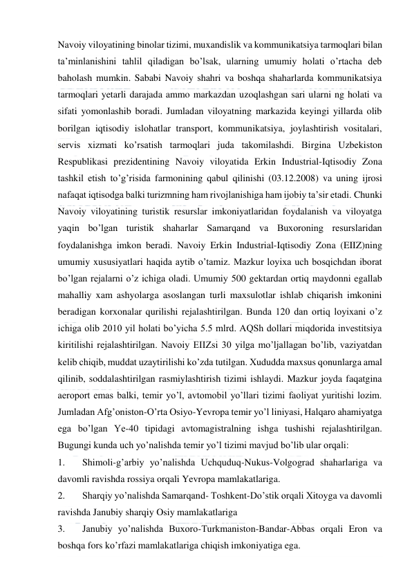  
 
Navoiy viloyatining binolar tizimi, muxandislik va kommunikatsiya tarmoqlari bilan 
ta’minlanishini tahlil qiladigan bo’lsak, ularning umumiy holati o’rtacha deb 
baholash mumkin. Sababi Navoiy shahri va boshqa shaharlarda kommunikatsiya 
tarmoqlari yetarli darajada ammo markazdan uzoqlashgan sari ularni ng holati va 
sifati yomonlashib boradi. Jumladan viloyatning markazida keyingi yillarda olib 
borilgan iqtisodiy islohatlar transport, kommunikatsiya, joylashtirish vositalari, 
servis xizmati ko’rsatish tarmoqlari juda takomilashdi. Birgina Uzbekiston 
Respublikasi prezidentining Navoiy viloyatida Erkin Industrial-Iqtisodiy Zona 
tashkil etish to’g’risida farmonining qabul qilinishi (03.12.2008) va uning ijrosi 
nafaqat iqtisodga balki turizmning ham rivojlanishiga ham ijobiy ta’sir etadi. Chunki 
Navoiy viloyatining turistik resurslar imkoniyatlaridan foydalanish va viloyatga 
yaqin bo’lgan turistik shaharlar Samarqand va Buxoroning resurslaridan 
foydalanishga imkon beradi. Navoiy Erkin Industrial-Iqtisodiy Zona (EIIZ)ning 
umumiy xususiyatlari haqida aytib o’tamiz. Mazkur loyixa uch bosqichdan iborat 
bo’lgan rejalarni o’z ichiga oladi. Umumiy 500 gektardan ortiq maydonni egallab 
mahalliy xam ashyolarga asoslangan turli maxsulotlar ishlab chiqarish imkonini 
beradigan korxonalar qurilishi rejalashtirilgan. Bunda 120 dan ortiq loyixani o’z 
ichiga olib 2010 yil holati bo’yicha 5.5 mlrd. AQSh dollari miqdorida investitsiya 
kiritilishi rejalashtirilgan. Navoiy EIIZsi 30 yilga mo’ljallagan bo’lib, vaziyatdan 
kelib chiqib, muddat uzaytirilishi ko’zda tutilgan. Хududda maxsus qonunlarga amal 
qilinib, soddalashtirilgan rasmiylashtirish tizimi ishlaydi. Mazkur joyda faqatgina 
aeroport emas balki, temir yo’l, avtomobil yo’llari tizimi faoliyat yuritishi lozim. 
Jumladan Afg’oniston-O’rta Osiyo-Yevropa temir yo’l liniyasi, Halqaro ahamiyatga 
ega bo’lgan Ye-40 tipidagi avtomagistralning ishga tushishi rejalashtirilgan. 
Bugungi kunda uch yo’nalishda temir yo’l tizimi mavjud bo’lib ular orqali: 
1. 
Shimoli-g’arbiy yo’nalishda Uchquduq-Nukus-Volgograd shaharlariga va 
davomli ravishda rossiya orqali Yevropa mamlakatlariga. 
2. 
Sharqiy yo’nalishda Samarqand- Тoshkent-Do’stik orqali Хitoyga va davomli 
ravishda Janubiy sharqiy Osiy mamlakatlariga  
3. 
Janubiy yo’nalishda Buxoro-Тurkmaniston-Bandar-Abbas orqali Eron va 
boshqa fors ko’rfazi mamlakatlariga chiqish imkoniyatiga ega.  
