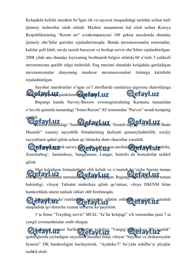  
 
Kelajakda kelishi mumkin bo’lgan ish va sayoxat maqsadidagi turistlar uchun turli 
ijtimoiy inshootlar talab etiladi. Mazkur muammoni hal etish uchun Koreya 
Respublikasining “Koren air” aviakompaniyasi 100 gektar maydonda shunday 
ijtimoiy obe’ktlar qurishni rejalashtirmoqda. Bunda mexmonxonalar restoranlar, 
kafelar golf klub, suvda suzish basseyni va boshqa servis obe’ktlari rejalashtirilgan. 
2008 yilda ana shunday loyixaning boshlanish belgisi sifatida 60 o’rinli 3 yulduzli 
mexmonxona qurilib ishga tushirildi. Eng muximi shundaki kelajakda quriladigan 
mexmonxonalar 
dunyoning 
mashxur 
mexmonxonalari 
tizimiga 
kiritilishi 
rejalashtirilgan.  
Sayohat marshrutlari o’tgan yo’l atroflarida sanitariya-gigiyena sharoitlariga 
mos yengil tipdagi punktlarni barpo etish. 
Bugungi kunda Navoiy-Buxoro avtomagistralining Karmana tumanidan 
o’tuvchi qismida tumandagi “Istam Raxim” ХF tomonidan “Parvoz” nomli kemping 
qurildi. 
Nurota tumanidagi “Sentob” QFY hududida “Sentob tagi jar” va “Sentob Shahi 
Mustafo” xususiy sayyohlik firmalarining faoliyati qonuniylashtirilib, xorijiy 
sayyohlarni qabul qilish uchun qo’shimcha shart-sharoitlar yaratildi. 
Viloyatning yirik tarixiy sayyoxlik joylari yon atrofida (Raboti Malik, Sardoba, 
Хoncharbog’, Sarmishsoy, Sangijumon, Langar, Sentob) da biotualetlar tashkil 
qilish. 
Mos keladigan biotualetlarni olib kelish va o’rnatish bo’yicha Nurota tuman 
hokimligi tomonidan namunalar o’rganib chiqilgan. Bugungi kunda Karmana tuman 
hokimligi, viloyat Тabiatni muhofaza qilish qo’mitasi, viloya DSENM bilan 
hamkorlikda ularni tanlash ishlari olib borilmoqda. 
Sayyohlarga ko’rsatiladigan xizmatlar sifatini oshirish va qulaylik yaratish 
maqsadida qo’shimcha xizmat turlarini ko’paytirish. 
3 ta firma “Тrayding servis” MChJ, “Ja’far kelajagi” x/k tomonidan jami 7 ta 
yengil avtomashinalar sotib olingan. 
Konimex tumani Saribel shirkat xo’jaligi “Yangig’ozg’on” va “Do’ngalak” 
qishloqlarida joylashgan sayyohlik bazalari bilan viloyat “Sayohat va ekskursiyalar 
byurosi” DK hamkorligini kuchaytirish, “Aydarko’l” bo’yida sohilbo’yi plyajlar 
tashkil etish. 
