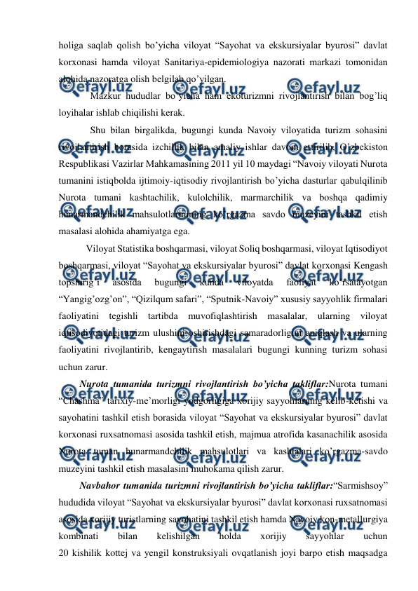  
 
holiga saqlab qolish bo’yicha viloyat “Sayohat va ekskursiyalar byurosi” davlat 
korxonasi hamda viloyat Sanitariya-epidemiologiya nazorati markazi tomonidan 
alohida nazoratga olish belgilab qo’yilgan. 
Mazkur hududlar bo’yicha ham ekoturizmni rivojlantirish bilan bog’liq 
loyihalar ishlab chiqilishi kerak. 
Shu bilan birgalikda, bugungi kunda Navoiy viloyatida turizm sohasini 
rivojlantirish borasida izchillik bilan amaliy ishlar davom ettirilib, O’zbekiston 
Respublikasi Vazirlar Mahkamasining 2011 yil 10 maydagi “Navoiy viloyati Nurota 
tumanini istiqbolda ijtimoiy-iqtisodiy rivojlantirish bo’yicha dasturlar qabulqilinib 
Nurota tumani kashtachilik, kulolchilik, marmarchilik va boshqa qadimiy 
hunarmandchilik mahsulotlarinining ko’rgazma savdo muzeyini tashkil etish 
masalasi alohida ahamiyatga ega.  
 Viloyat Statistika boshqarmasi, viloyat Soliq boshqarmasi, viloyat Iqtisodiyot 
boshqarmasi, viloyat “Sayohat va ekskursiyalar byurosi” davlat korxonasi Kengash 
topshirig’i 
asosida 
bugungi 
kunda 
viloyatda 
faoliyat 
ko’rsatayotgan 
“Yangig’ozg’on”, “Qizilqum safari”, “Sputnik-Navoiy” xususiy sayyohlik firmalari 
faoliyatini tegishli tartibda muvofiqlashtirish masalalar, ularning viloyat 
iqtisodiyotidagi turizm ulushini oshirishdagi samaradorligini aniqlash va ularning 
faoliyatini rivojlantirib, kengaytirish masalalari bugungi kunning turizm sohasi 
uchun zarur. 
Nurota tumanida turizmni rivojlantirish bo’yicha takliflar:Nurota tumani 
“Chashma” tarixiy-me’morligi yodgorligiga xorijiy sayyohlarning kelib-ketishi va 
sayohatini tashkil etish borasida viloyat “Sayohat va ekskursiyalar byurosi” davlat 
korxonasi ruxsatnomasi asosida tashkil etish, majmua atrofida kasanachilik asosida 
Nurota tuman hunarmandchilik mahsulotlari va kashtalari ko’rgazma-savdo 
muzeyini tashkil etish masalasini muhokama qilish zarur.  
Navbahor tumanida turizmni rivojlantirish bo’yicha takliflar:“Sarmishsoy” 
hududida viloyat “Sayohat va ekskursiyalar byurosi” davlat korxonasi ruxsatnomasi 
asosida xorijiy turistlarning sayohatini tashkil etish hamda Navoiy kon-metallurgiya 
kombinati 
bilan 
kelishilgan 
holda 
xorijiy 
sayyohlar 
uchun  
20 kishilik kottej va yengil konstruksiyali ovqatlanish joyi barpo etish maqsadga 
