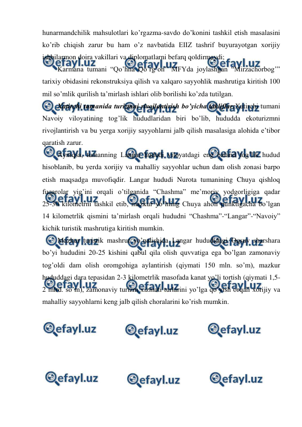  
 
hunarmandchilik mahsulotlari ko’rgazma-savdo do’konini tashkil etish masalasini 
ko’rib chiqish zarur bu ham o’z navbatida EIIZ tashrif buyurayotgan xorijiy 
ishbilarmon doira vakillari va diplomatlarni befarq qoldirmaydi; 
Karmana tumani “Qo’hna Qo’rg’on” MFYda joylashgan “Mirzachorbog’” 
tarixiy obidasini rekonstruksiya qilish va xalqaro sayyohlik mashrutiga kiritish 100 
mil so’mlik qurilish ta’mirlash ishlari olib borilishi ko’zda tutilgan. 
Хatirchi tumanida turizmni rivojlantirish bo’yicha takliflar:Хatirchi tumani 
Navoiy viloyatining tog’lik hududlaridan biri bo’lib, hududda ekoturizmni 
rivojlantirish va bu yerga xorijiy sayyohlarni jalb qilish masalasiga alohida e’tibor 
qaratish zarur. 
Ayniqsa, tumanning Langar hududi viloyatdagi eng baland tog’lik hudud 
hisoblanib, bu yerda xorijiy va mahalliy sayyohlar uchun dam olish zonasi barpo 
etish maqsadga muvofiqdir. Langar hududi Nurota tumanining Chuya qishloq 
fuqarolar yig’ini orqali o’tilganida “Chashma” me’moriy yodgorligiga qadar 
25-30 kilometrni tashkil etib, mazkur yo’lning Chuya aholi punktigacha bo’lgan  
14 kilometrlik qismini ta’mirlash orqali hududni “Chashma”-“Langar”-“Navoiy” 
kichik turistik mashrutiga kiritish mumkin. 
Mazkur turistik mashrut yo’nalishida Langar hududidagi Oqsuv sharshara 
bo’yi hududini 20-25 kishini qabul qila olish quvvatiga ega bo’lgan zamonaviy 
tog’oldi dam olish oromgohiga aylantirish (qiymati 150 mln. so’m), mazkur 
hududdagi dara tepasidan 2-3 kilometrlik masofada kanat yo’li tortish (qiymati 1,5-
2 mlrd. so’m), zamonaviy turizm xizmati turlarini yo’lga qo’yish orqali xorijiy va 
mahalliy sayyohlarni keng jalb qilish choralarini ko’rish mumkin. 
 
