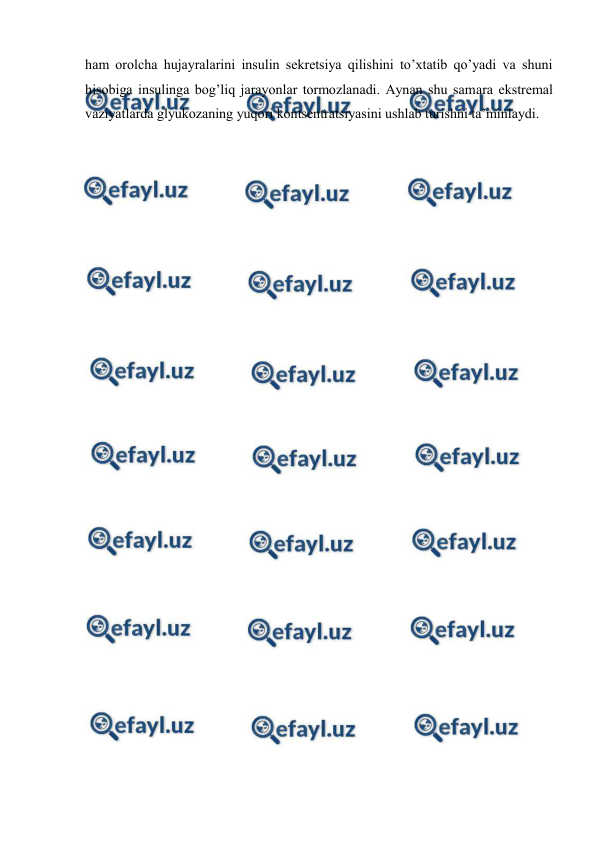  
 
ham оrоlcha hujayralarini insulin sеkrеtsiya qilishini to’хtatib qo’yadi va shuni 
hisоbiga insulinga bоg’liq jarayonlar tоrmоzlanadi. Aynan shu samara ekstrеmal 
vaziyatlarda glyukоzaning yuqоri kоntsеntratsiyasini ushlab turishni ta’minlaydi.  
 
