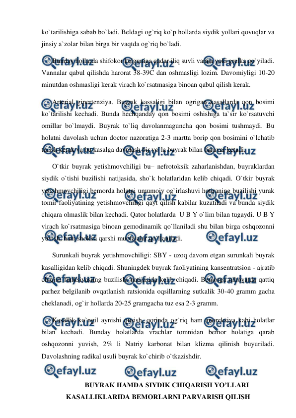  
 
ko`tarilishiga sabab bo`ladi. Beldagi og`riq ko`p hollarda siydik yollari qovuqlar va 
jinsiy a`zolar bilan birga bir vaqtda og`riq bo`ladi. 
Bunday hollarda shifokor kelguniga qadar iliq suvli vanna yoki grelka qo`yiladi. 
Vannalar qabul qilishda harorat 38-39C dan oshmasligi lozim. Davomiyligi 10-20 
minutdan oshmasligi kerak virach ko`rsatmasiga binoan qabul qilish kerak. 
Arterial gipertenziya. Buyrak kassaligi bilan ogrigan kasallarda qon bosimi 
ko`tarilishi kechadi. Bunda hechqanday qon bosimi oshishiga ta`sir ko`rsatuvchi 
omillar bo`lmaydi. Buyrak to`liq davolanmaguncha qon bosimi tushmaydi. Bu 
holatni davolash uchun doctor nazoratiga 2-3 martta borip qon bosimini o`lchatib 
turish kerak va bu kasalga davolash bir yo`la buyrak bilan baravar ketadi.  
O`tkir buyrak yetishmovchiligi bu– nefrotoksik zaharlanishdan, buyraklardan 
siydik o`tishi buzilishi natijasida, sho`k holatlaridan kelib chiqadi. O`tkir buyrak 
yetishmovchiligi bemorda holatni umumoiy og`irlashuvi hotiraning buzilishi yurak 
tomir faoliyatining yetishmovchiligi qayt qilish kabilar kuzatiladi va bunda siydik 
chiqara olmaslik bilan kechadi. Qator holatlarda  U B Y o`lim bilan tugaydi. U B Y  
virach ko`rsatmasiga binoan gemodinamik qo`llaniladi shu bilan birga oshqozonni 
yuvish, ham shokka qarshi muolajalar qo`llaniladi. 
Surunkali buyrak yetishmovchiligi: SBY - uzoq davom etgan surunkali buyrak 
kasalligidan kelib chiqadi. Shuningdek buyrak faoliyatining kansentratsion - ajratib 
chiqish funksiyasiing buzilishi natijasida kelib chiqadi. Bemorga nihoyatda qattiq 
parhez belgilanib ovqatlanish ratsionida oqsillarning sutkalik 30-40 gramm gacha 
cheklanadi, og`ir hollarda 20-25 gramgacha tuz esa 2-3 gramm. 
Kasallik ko`ngil aynishi qusish, qorinda og`riq ham anoreksiya kabi holatlar 
bilan kechadi. Bunday holatlarda vrachlar tomnidan bemor holatiga qarab 
oshqozonni yuvish, 2% li Natriy karbonat bilan klizma qilinish buyuriladi. 
Davolashning radikal usuli buyrak ko`chirib o`tkazishdir. 
 
BUYRAK HAMDA SIYDIK CHIQARISH YO’LLARI 
KASALLIKLARIDA BEMORLARNI PARVARISH QILISH 

