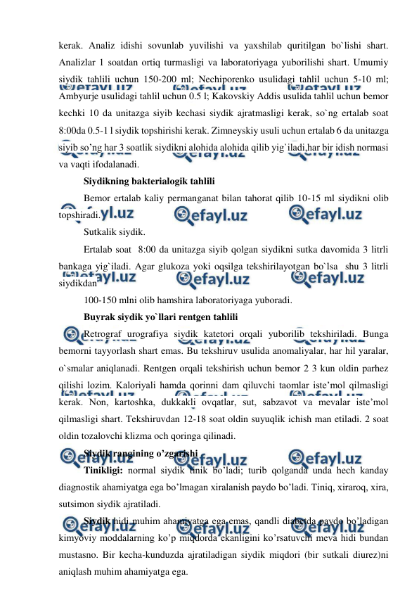  
 
kerak. Analiz idishi sovunlab yuvilishi va yaxshilab quritilgan bo`lishi shart. 
Analizlar 1 soatdan ortiq turmasligi va laboratoriyaga yuborilishi shart. Umumiy 
siydik tahlili uchun 150-200 ml; Nechiporenko usulidagi tahlil uchun 5-10 ml; 
Ambyurje usulidagi tahlil uchun 0.5 l; Kakovskiy Addis usulida tahlil uchun bemor 
kechki 10 da unitazga siyib kechasi siydik ajratmasligi kerak, so`ng ertalab soat 
8:00da 0.5-1 l siydik topshirishi kerak. Zimneyskiy usuli uchun ertalab 6 da unitazga 
siyib so’ng har 3 soatlik siydikni alohida alohida qilib yig`iladi,har bir idish normasi 
va vaqti ifodalanadi.  
Siydikning bakterialogik tahlili 
Bemor ertalab kaliy permanganat bilan tahorat qilib 10-15 ml siydikni olib 
topshiradi.  
Sutkalik siydik. 
Ertalab soat  8:00 da unitazga siyib qolgan siydikni sutka davomida 3 litrli 
bankaga yig`iladi. Agar glukoza yoki oqsilga tekshirilayotgan bo`lsa  shu 3 litrli 
siydikdan  
100-150 mlni olib hamshira laboratoriyaga yuboradi. 
Buyrak siydik yo`llari rentgen tahlili 
Retrograf urografiya siydik katetori orqali yuborilib tekshiriladi. Bunga 
bemorni tayyorlash shart emas. Bu tekshiruv usulida anomaliyalar, har hil yaralar, 
o`smalar aniqlanadi. Rentgen orqali tekshirish uchun bemor 2 3 kun oldin parhez 
qilishi lozim. Kaloriyali hamda qorinni dam qiluvchi taomlar iste’mol qilmasligi 
kerak. Non, kartoshka, dukkakli ovqatlar, sut, sabzavot va mevalar iste’mol 
qilmasligi shart. Tekshiruvdan 12-18 soat oldin suyuqlik ichish man etiladi. 2 soat 
oldin tozalovchi klizma och qoringa qilinadi.  
Siydik rangining o’zgarishi  
Tinikligi: normal siydik tinik bo’ladi; turib qolganda unda hech kanday 
diagnostik ahamiyatga ega bo’lmagan xiralanish paydo bo’ladi. Tiniq, xiraroq, xira, 
sutsimon siydik ajratiladi.  
Siydik hidi muhim ahamiyatga ega emas, qandli diabetda paydo bo’ladigan 
kimyoviy moddalarning ko’p miqdorda ekanligini ko’rsatuvchi meva hidi bundan 
mustasno. Bir kecha-kunduzda ajratiladigan siydik miqdori (bir sutkali diurez)ni 
aniqlash muhim ahamiyatga ega.  
