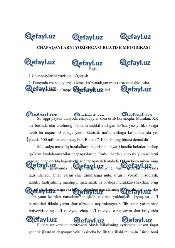  
 
 
 
 
 
CHAPAQAYLARNI YOZISHGA O‘RGATISH METODIKASI 
 
 
Reja: 
1.Chapaqaylarini yozishga o’rgatish 
2. Dunyoda chapaqaylarga xizmat ko’rsatadigan muassasa va tashkilotlar 
3. Chapaqaylar va o’ngqo’llarining farqli jihatlari 
 
 
 
So’nggi paytda dunyoda chapaqaylar soni ortib bormoqda. Masalan, XX 
asr boshida ular aholining 4 foizini tashkil etishgan bo’lsa, yuz yillik oxiriga 
kelib bu raqam 15 foizga yetdi. Statistik ma`lumotlarga ko’ra hozirda yer 
yuzida 500 million chapaqay bor. Bu har 7-10 kishining bittasi demakdir 
Maqsadga muvofiq harakatlarni bajarishda deyarli barcha holatlarda chap 
qo’ldan foydalanuvchilar chapaqaylardir. Ilmiy jihatdan, shaxsiy yumushlarni 
asosan chap qo`lda bajaruvchilar chapaqay deb ataladi. Odam bosh miyasining 
rivojlanish jarayonida amallar chap va o’ng yarim sharlar o’rtasida 
taqsimlanadi. Chap yarim shar zimmasiga nutq, o’qish, yozish, hisoblash, 
tahliliy faoliyatning mantiqiy, matematik va boshqa murakkab shakllari, o’ng 
yarim shar zimmasiga esa tashqi olamdagi narsalarning ko’rinishi, rangi va shu 
kabi yana ko’plab narsalarni aniqlash vazifasi yuklatiladi. Oyoq va qo’l 
harakatlari ikkala yarim shar o’rtasida taqsimlangan bo’lib, chap yarim shar 
ixtiyorida o’ng qo’l va oyoq, chap qo’l va oyoq o’ng yarim shar ixtiyorida 
bo’ladi. 
Fliders universiteti professori Mayk Nikolsning aytishicha, inson faqat 
genetik jihatdan chapaqay yoki aksincha bo’lib tug’ilishi mumkin. Biroq buni 
