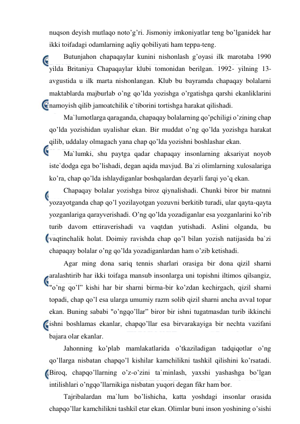  
 
nuqson deyish mutlaqo noto’g’ri. Jismoniy imkoniyatlar teng bo’lganidek har 
ikki toifadagi odamlarning aqliy qobiliyati ham teppa-teng. 
Butunjahon chapaqaylar kunini nishonlash g’oyasi ilk marotaba 1990 
yilda Britaniya Chapaqaylar klubi tomonidan berilgan. 1992- yilning 13- 
avgustida u ilk marta nishonlangan. Klub bu bayramda chapaqay bolalarni 
maktablarda majburlab o’ng qo’lda yozishga o’rgatishga qarshi ekanliklarini 
namoyish qilib jamoatchilik e`tiborini tortishga harakat qilishadi. 
Ma`lumotlarga qaraganda, chapaqay bolalarning qo’pchiligi o’zining chap 
qo’lda yozishidan uyalishar ekan. Bir muddat o’ng qo’lda yozishga harakat 
qilib, uddalay olmagach yana chap qo’lda yozishni boshlashar ekan. 
Ma`lumki, shu paytga qadar chapaqay insonlarning aksariyat noyob 
iste`dodga ega bo’lishadi, degan aqida mavjud. Ba`zi olimlarning xulosalariga 
ko’ra, chap qo’lda ishlaydiganlar boshqalardan deyarli farqi yo’q ekan. 
Chapaqay bolalar yozishga biroz qiynalishadi. Chunki biror bir matnni 
yozayotganda chap qo’l yozilayotgan yozuvni berkitib turadi, ular qayta-qayta 
yozganlariga qarayverishadi. O’ng qo’lda yozadiganlar esa yozganlarini ko’rib 
turib davom ettiraverishadi va vaqtdan yutishadi. Aslini olganda, bu 
vaqtinchalik holat. Doimiy ravishda chap qo’l bilan yozish natijasida ba`zi 
chapaqay bolalar o’ng qo’lda yozadiganlardan ham o’zib ketishadi. 
Agar ming dona sariq tennis sharlari orasiga bir dona qizil sharni 
aralashtirib har ikki toifaga mansub insonlarga uni topishni iltimos qilsangiz, 
"o’ng qo’l” kishi har bir sharni birma-bir ko’zdan kechirgach, qizil sharni 
topadi, chap qo’l esa ularga umumiy razm solib qizil sharni ancha avval topar 
ekan. Buning sababi "o’ngqo’llar” biror bir ishni tugatmasdan turib ikkinchi 
ishni boshlamas ekanlar, chapqo’llar esa birvarakayiga bir nechta vazifani 
bajara olar ekanlar. 
Jahonning ko’plab mamlakatlarida o’tkaziladigan tadqiqotlar o’ng 
qo’llarga nisbatan chapqo’l kishilar kamchilikni tashkil qilishini ko’rsatadi. 
Biroq, chapqo’llarning o’z-o’zini ta`minlash, yaxshi yashashga bo’lgan 
intilishlari o’ngqo’llarnikiga nisbatan yuqori degan fikr ham bor. 
Tajribalardan ma`lum bo’lishicha, katta yoshdagi insonlar orasida 
chapqo’llar kamchilikni tashkil etar ekan. Olimlar buni inson yoshining o’sishi 
