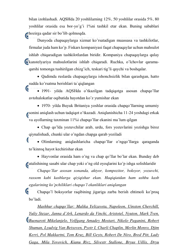  
 
bilan izohlashadi. AQSHda 20 yoshlilarning 12%, 50 yoshlilar orasida 5%, 80 
yoshlilar orasida esa bor-yo’g’i 1%ni tashkil etar ekan. Buning sabablari 
hozirga qadar sir bo’lib qolmoqda. 
Dunyoda chapaqaylarga xizmat ko’rsatadigan muassasa va tashkilotlar, 
firmalar juda ham ko’p. Fiskars kompaniyasi faqat chapaqaylar uchun mahsulot 
ishlab chiqaradigan tashkilotlardan biridir. Kompaniya chapaqaylarga qulay 
kanstelyariya mahsulotlarini ishlab chiqaradi. Ruchka, o’lchovlar qarama-
qarshi tomonga tushirilgan chizg’ich, teskari tig’li qaychi va boshqalar. 
 Qadimda ruslarda chapaqaylarga ishonchsizlik bilan qarashgan, hatto 
sudda ko’rsatma berishlari ta`qiqlangan 
 1991- yilda AQSHda o’tkazilgan tadqiqotga asosan chapqo’llar 
avtohalokatlar oqibatida hayotdan ko’z yumishar ekan 
 1970- yilda Buyuk Britaniya yoshlar orasida chapqo’llarning umumiy 
sonini aniqlash uchun tadqiqot o’tkazadi. Aniqlanishicha 11-24 yoshdagi erkak 
va ayollarning taxminan 11%i chapqo’llar ekanini ma`lum qilgan 
 Chap qo’lda yozuvchilar arab, urdu, fors yozuvlarini yozishga biroz 
qiynalishadi, chunki ular o’ngdan chapga qarab yoziladi 
 Olimlarning aniqlashlaricha chapqo’llar o’ngqo’llarga qaraganda 
to’kinroq hayot kechirishar ekan 
 Hayvonlar orasida ham o’ng va chap qo’llar bo’lar ekan. Bunday deb 
atalishining sasabi ular chap yoki o’ng old oyoqlarini ko’p ishga solishlaridir 
Chapqo’llar asosan xonanda, aktyor, kompozitor, boksyor, yozuvchi, 
rassom kabi kasblarga qiziqishar ekan. Haqiqiatdan ham ushbu kasb 
egalarining ko’pchiliklari chapqo’l ekanliklari aniqlangan 
Chapqo’l boksyorlar raqibining jigariga zarba berish ehtimoli ko’proq 
bo’ladi. 
Mashhur chapqo’llar: Malika Yelizaveta, Napoleon, Uinston Cherchill, 
Yuliy Stezar, Janna d’Ark, Lenardo da Vinchi, Aristotel, Nyuton, Mark Tven, 
Buonaroti Mikelanjelo, Volfgang Amadey Mostart, Nikolo Paganini, Robert 
Shuman, Lyudvig Van Betxoven, Pyotr I, Charli Chaplin, Merlin Monro, Djim 
Kerri, Pol Makkartni, Tom Kruz, Bill Geyts, Robert De Niro, Bred Pitt, Lady 
Gaga, Mila Yovovich, Kianu Rivz, Silvestr Stallone, Bryus Uillis, Dryu 
