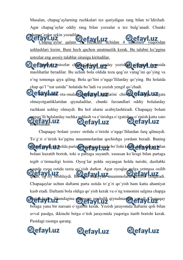  
 
Masalan, chapag’aylarning ruchkalari tez quriydigan rang bilan to’ldiriladi. 
Agar chapag’aylar oddiy rang bilan yozsalar u tez bulg’anadi. Chunki 
chapag’aylar sekin yozadilar. 
Chapag’aylar qalam va ruchkani uchidan 4 santimetr yuqoridan 
ushlashlari lozim. Buni hech qachon unutmaslik kerak. Bu talabni ko’pgina 
ustozlar eng asosiy talablar sirasiga kiritadilar. 
Tajribali ustozlar chapag’aylarni qanday yozishga o’rgatish borasida 
maslihatlar beradilar. Bu uchun bola oldida toza qog’oz varag’ini qo’ying va 
o’ng tomonga qiya qiling. Bola qo’lini o’ngqo’llilarday qo’ying. Bu holatda 
chap qo’l “xat ustida” holatida bo’ladi va yozish yengil qo’chadi. 
Ko`pchilik ota-onalar chapag`ay bolalarini chiroyli yozishga o`rgata 
olmayotganliklaridan qiynaladilar, chunki farzandlari oddiy bolalarday 
ruchkani ushlay olmaydi. Bu hol ularni asabiylashtiradi. Chapaqay bolani 
ongqo`lli bolalarday ruchka ushlash va o`tirishga o`rgatishga o`rinish katta xato 
hisoblanadi. 
Chapaqay bolani yozuv stolida o`tirishi o`ngqo`llilardan farq qilmaydi. 
To`g`ri o`tirish ko`pgina muammolardan qochishga yordam beradi. Buning 
uchun gavda tik holda partaga suyangan tarzda bo`lishi kerak. Juda diqqat bilan 
bolani kuzatib borish, toki u partaga suyanib, xususan ko`kragi bilan partaga 
tegib o`tirmasligi lozim. Oyog`lar polda suyangan holda turishi, dastlabki 
vaqtda oyoq ostida taxta qo`yish darkor. Agar oyoqlar polga yetmasa osilib 
qolib, og`riy boshlaydi. Bu ham muayyan muammolarni keltirib chiqaradi. 
Chapaqaylar uchun daftarni parta ustida to`g`ri qo`yish ham katta ahamiyat 
kasb etadi. Daftarni bola oldiga qo`yish kerak va o`ng tomonini salgina chapga 
burish lozim. Shundagina chapaqay unchalik qiynalmasdan yozadi. Chapaqay 
bolaga yana bir narsani o`rgatish kerak. Yozish jarayonida daftarni qoli bilan 
avval pasdga, ikkinchi betga o`tish jarayonida yuqoriga itarib borishi kerak. 
Pastdagi rasmga qarang. 
 
