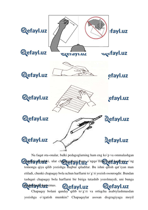  
 
 
 
 
 
Na faqat ota-onalar, balki pedagoglarning ham eng ko`p va ommalashgan 
xatolari shundaki, ular chapaqaylarni ham o`ngqo`llilar kabi harflarni o`ng 
tomonga qiya qilib yozishga majbur qiladilar. Bu ishni qilish qat`iyan man 
etiladi, chunki chapaqay bola uchun harflarni to`g`ri yozish osonroqdir. Bundan 
tashqari chapaqay bola harflarni bir biriga tutashib yozolmaydi, uni bunga 
majburlash shart emas. 
Chapaqay bolani qanday qilib to`g`ri va ortiqcha asabiylashmasdan 
yozishga o`rgatish mumkin? Chapaqaylar asosan disgragiyaga moyil 
