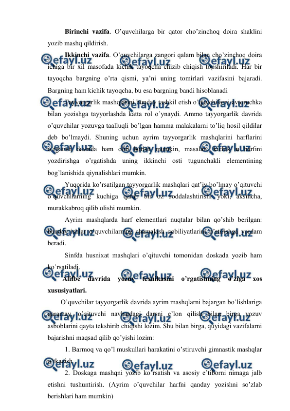  
 
Birinchi vazifa. O’quvchilarga bir qator cho’zinchoq doira shaklini 
yozib mashq qildirish. 
Ikkinchi vazifa. O’quvchilarga zangori qalam bilan cho’zinchoq doira 
ichiga bir xil masofada kichik tayoqcha chizib chiqish topshiriladi. Har bir 
tayoqcha bargning o’rta qismi, ya’ni uning tomirlari vazifasini bajaradi. 
Bargning ham kichik tayoqcha, bu esa bargning bandi hisoblanadi  
Tayyorgarlik mashqlarini bunday tashkil etish o’quvchilarni avtoruchka 
bilan yozishga tayyorlashda katta rol o’ynaydi. Ammo tayyorgarlik davrida 
o’quvchilar yozuvga taalluqli bo’lgan hamma malakalarni to’liq hosil qildilar 
deb bo’lmaydi. Shuning uchun ayrim tayyorgarlik mashqlarini harflarini 
o’rgatish davrida ham olib borish mumkin, masalan, kichik u harfini 
yozdirishga o’rgatishda uning ikkinchi osti tugunchakli elementining 
bog’lanishida qiynalishlari mumkin.  
Yuqorida ko’rsatilgan tayyorgarlik mashqlari qat’iy bo’lmay o’qituvchi 
o’quvchilarning kuchiga qarab bir oz soddalashtirishi yoki, aksincha, 
murakkabroq qilib olishi mumkin. 
Ayrim mashqlarda harf elementlari nuqtalar bilan qo’shib berilgan: 
bunday ishlar o’quvchilarning chamalash qobiliyatlarini o’stirishga yordam 
beradi.  
Sinfda husnixat mashqlari o’qituvchi tomonidan doskada yozib ham 
ko’rsatiladi. 
 Alifbe 
davrida 
yozuv 
texnikasini 
o’rgatishning 
o’ziga 
xos 
xususiyatlari. 
O’quvchilar tayyorgarlik davrida ayrim mashqlarni bajargan bo’lishlariga 
qaramay, o’qituvchi navbatdagi darsni e’lon qilish bilan birga yozuv 
asboblarini qayta tekshirib chiqishi lozim. Shu bilan birga, quyidagi vazifalarni 
bajarishni maqsad qilib qo’yishi lozim: 
1. Barmoq va qo’l muskullari harakatini o’stiruvchi gimnastik mashqlar 
o’tkazish. 
2. Doskaga mashqni yozib ko’rsatish va asosiy e’tiborni nimaga jalb 
etishni tushuntirish. (Ayrim o’quvchilar harfni qanday yozishni so’zlab 
berishlari ham mumkin) 
