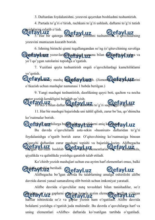  
 
3. Daftardan foydalanishni, yozuvni qayerdan boshlashni tushuntirish. 
4. Partada to’g’ri o’tirish, ruchkani to’g’ri ushlash, daftarni to’g’ri tutish 
qoidalarini eslatib o’tish. 
5. Har bir qatorga nechta harf yozishni tushuntirish, o’quvchilarning 
yozuvini muntazam kuzatib borish. 
6. Ishning birinchi qismi tugallangandan so’ng (o’qituvchining savoliga 
qarab) bajargan yozuvlarini doskadagi namuna bilan solishtirib ko’rishga va 
yo’l qo’ygan xatolarini topishga o’rgatish. 
7. Vazifani qayta tushuntirish orqali o’quvchilardagi kamchiliklarni 
yo’qotish. 
8. Jismoniy mashq daqiqalari o’tkazish. (Jismoniy mashq daqiqalarini 
o’tkazish uchun mashqlar namunasi 1 bobda berilgan.) 
9. Yangi mashqni tushuntirish, dasrlikning qaysi beti, qachon va necha 
qator yozish kerakligini belgilab qo’yish. 
10. Ko’z bilan daftar orasidagi masofani to’g’ri saqlashga o’rgatish. 
11. Har bir mashqni bajarishda uni tahlil qilish, zarur bo’lsa, qo’shimcha 
ko’rsatmalar berish. 
12. O’quvchilarga bajariladigan vazifalarni aniq ko’rsatish. 
Bu davrda o’quvchilarni asta-sekin «husnixat» daftaridan to’g’ri 
foydalanishga o’rgatib borish zarur. O’qituvchining ko’rsatmasiga binoan 
o’quvchi daftardan zarur mashqni topishi va bajarishi lozim. Alifbegacha 
bo’lgan davrdan boshlab harf va uning elementlarini bir xil balandlikda, 
qiyalikda va qalinlikda yozishga qaratish talab etiladi. 
Ko’chirib yozish mashqlari uchun esa ayrim harf elementlari emas, balki 
alohida guruhlar beriladi. 
Alifbegacha bo’lgan davrda bu talablarning amalga oshirilishi alifbe 
davrida darsni yanad samaraliroq olib borish uchun imkoniyat yaratadi. 
Alifbe davrida o’quvchilar nutq tovushlari bilan tanishadilar, so’z 
tuzishga, so’z va gaplarni o’qishga hamda ayrim elementlar, harflar, o’tilgan 
harflar ishtirokida so’z va gaplar yozish ham o’rgatiladi. Alifbe davrida 
bolalarni yozishga o’rgatish juda muhimdir. Bu davrda o’quvchilarga harf va 
uning elementlari «Alifbe» daftarida ko’rsatilgan tartibda o’rgatiladi. 
