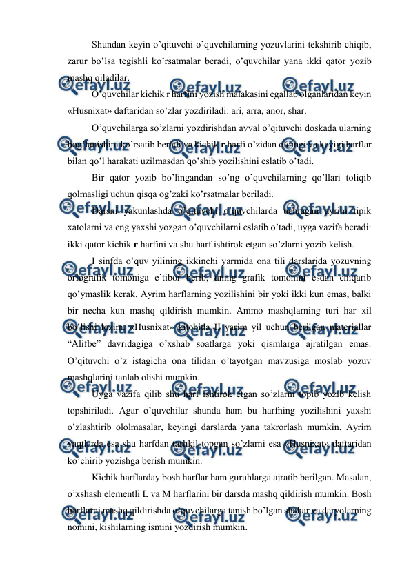  
 
Shundan keyin o’qituvchi o’quvchilarning yozuvlarini tekshirib chiqib, 
zarur bo’lsa tegishli ko’rsatmalar beradi, o’quvchilar yana ikki qator yozib 
mashq qiladilar. 
O’quvchilar kichik r harfini yozish malakasini egallab olganlaridan keyin 
«Husnixat» daftaridan so’zlar yozdiriladi: ari, arra, anor, shar. 
O’quvchilarga so’zlarni yozdirishdan avval o’qituvchi doskada ularning 
bog’lanishini ko’rsatib beradi va kichik r harfi o’zidan oldingi va keyigi harflar 
bilan qo’l harakati uzilmasdan qo’shib yozilishini eslatib o’tadi. 
Bir qator yozib bo’lingandan so’ng o’quvchilarning qo’llari toliqib 
qolmasligi uchun qisqa og’zaki ko’rsatmalar beriladi. 
Darsni yakunlashda o’qituvchi o’quvchilarda uchragan ayrim tipik 
xatolarni va eng yaxshi yozgan o’quvchilarni eslatib o’tadi, uyga vazifa beradi: 
ikki qator kichik r harfini va shu harf ishtirok etgan so’zlarni yozib kelish.  
I sinfda o’quv yilining ikkinchi yarmida ona tili darslarida yozuvning 
orfografik tomoniga e’tibor berib, uning grafik tomonini esdan chiqarib 
qo’ymaslik kerak. Ayrim harflarning yozilishini bir yoki ikki kun emas, balki 
bir necha kun mashq qildirish mumkin. Ammo mashqlarning turi har xil 
bo’lishi lozim. «Husnixat» kitobida II yarim yil uchun berilgan materiallar 
“Alifbe” davridagiga o’xshab soatlarga yoki qismlarga ajratilgan emas. 
O’qituvchi o’z istagicha ona tilidan o’tayotgan mavzusiga moslab yozuv 
mashqlarini tanlab olishi mumkin. 
Uyga vazifa qilib shu harf ishtirok etgan so’zlarni topib yozib kelish 
topshiriladi. Agar o’quvchilar shunda ham bu harfning yozilishini yaxshi 
o’zlashtirib ololmasalar, keyingi darslarda yana takrorlash mumkin. Ayrim 
vaqtlarda esa shu harfdan tashkil topgan so’zlarni esa «Husnixat» daftaridan 
ko’chirib yozishga berish mumkin. 
Kichik harflarday bosh harflar ham guruhlarga ajratib berilgan. Masalan, 
o’xshash elementli L va M harflarini bir darsda mashq qildirish mumkin. Bosh 
harflarni mashq qildirishda o’quvchilarga tanish bo’lgan shahar va daryolarning 
nomini, kishilarning ismini yozdirish mumkin. 
