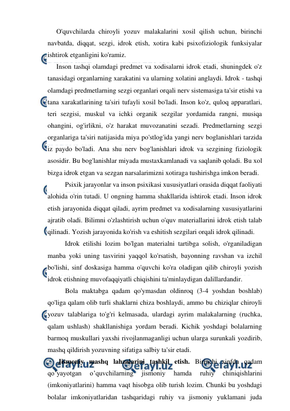  
 
O'quvchilarda chiroyli yozuv malakalarini xosil qilish uchun, birinchi 
navbatda, diqqat, sezgi, idrok etish, xotira kabi psixofiziologik funksiyalar 
ishtirok etganligini ko'ramiz. 
Inson tashqi olamdagi predmet va xodisalarni idrok etadi, shuningdek o'z 
tanasidagi organlarning xarakatini va ularning xolatini anglaydi. Idrok - tashqi 
olamdagi predmetlarning sezgi organlari orqali nerv sistemasiga ta'sir etishi va 
tana xarakatlarining ta'siri tufayli xosil bo'ladi. Inson ko'z, quloq apparatlari, 
teri sezgisi, muskul va ichki organik sezgilar yordamida rangni, musiqa 
ohangini, og'irlikni, o'z harakat muvozanatini sezadi. Predmetlarning sezgi 
organlariga ta'siri natijasida miya po'stlog'ida yangi nerv boglanishlari tarzida 
iz paydo bo'ladi. Ana shu nerv bog'lanishlari idrok va sezgining fiziologik 
asosidir. Bu bog'lanishlar miyada mustaxkamlanadi va saqlanib qoladi. Bu xol 
bizga idrok etgan va sezgan narsalarimizni xotiraga tushirishga imkon beradi. 
Psixik jarayonlar va inson psixikasi xususiyatlari orasida diqqat faoliyati 
alohida o'rin tutadi. U ongning hamma shakllarida ishtirok etadi. Inson idrok 
etish jarayonida diqqat qiladi, ayrim predmet va xodisalarning xususiyatlarini 
ajratib oladi. Bilimni o'zlashtirish uchun o'quv materiallarini idrok etish talab 
qilinadi. Yozish jarayonida ko'rish va eshitish sezgilari orqali idrok qilinadi. 
Idrok etilishi lozim bo'lgan materialni tartibga solish, o'rganiladigan 
manba yoki uning tasvirini yaqqol ko'rsatish, bayonning ravshan va izchil 
bo'lishi, sinf doskasiga hamma o'quvchi ko'ra oladigan qilib chiroyli yozish 
idrok etishning muvofaqqiyatli chiqishini ta'minlaydigan dalillardandir. 
Bola maktabga qadam qo'ymasdan oldinroq (3-4 yoshdan boshlab) 
qo'liga qalam olib turli shaklarni chiza boshlaydi, ammo bu chiziqlar chiroyli 
yozuv talablariga to'g'ri kelmasada, ulardagi ayrim malakalarning (ruchka, 
qalam ushlash) shakllanishiga yordam beradi. Kichik yoshdagi bolalarning 
barmoq muskullari yaxshi rivojlanmaganligi uchun ularga surunkali yozdirib, 
mashq qildirish yozuvning sifatiga salbiy ta'sir etadi. 
 
Jismoniy mashq lahzalarini tashkil etish. Birinchi sinfda qadam 
qo’yayotgan 
o’quvchilarning 
jismoniy 
hamda 
ruhiy 
chiniqishlarini 
(imkoniyatlarini) hamma vaqt hisobga olib turish lozim. Chunki bu yoshdagi 
bolalar imkoniyatlaridan tashqaridagi ruhiy va jismoniy yuklamani juda 
