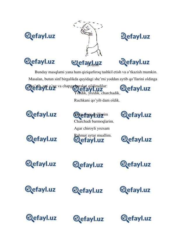  
 
 
2-rasm 
 
Bunday masqlarni yana ham qiziqarliroq tashkil etish va o’tkazish mumkin. 
Masalan, butun sinf birgalikda quyidagi she’rni yoddan aytib qo’llarini oldinga 
cho’zib, uni o’ng va chapga harakat qildiradilar: 
Yozdik, yozdik, charchadik, 
Ruchkani qo’yib dam oldik. 
 
Yoza-yoza qo’llarim 
Charchadi barmoqlarim. 
Agar chiroyli yozsam 
Rahmat aytar muallim. 
 
