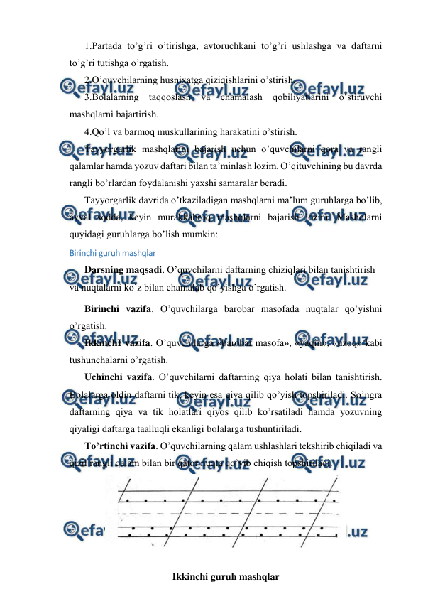  
 
 
1.Partada to’g’ri o’tirishga, avtoruchkani to’g’ri ushlashga va daftarni 
to’g’ri tutishga o’rgatish. 
 
2.O’quvchilarning husnixatga qiziqishlarini o’stirish. 
 
3.Bolalarning taqqoslash va chamalash qobiliyatlarini o’stiruvchi 
mashqlarni bajartirish. 
 
4.Qo’l va barmoq muskullarining harakatini o’stirish. 
 
Tayyorgarlik mashqlarini bajarish uchun o’quvchilarni qora va rangli 
qalamlar hamda yozuv daftari bilan ta’minlash lozim. O’qituvchining bu davrda 
rangli bo’rlardan foydalanishi yaxshi samaralar beradi. 
 
Tayyorgarlik davrida o’tkaziladigan mashqlarni ma’lum guruhlarga bo’lib, 
avval sodda, keyin murakkabroq mashqlarni bajarish lozim. Mashqlarni 
quyidagi guruhlarga bo’lish mumkin: 
Birinchi guruh mashqlar 
 
Darsning maqsadi. O’quvchilarni daftarning chiziqlari bilan tanishtirish 
va nuqtalarni ko’z bilan chamalab qo’yishga o’rgatish. 
 
Birinchi vazifa. O’quvchilarga barobar masofada nuqtalar qo’yishni 
o’rgatish. 
 
IkkinchI vazifa. O’quvchilarga «barobar masofa», «yaqin», «uzoq» kabi 
tushunchalarni o’rgatish. 
 
Uchinchi vazifa. O’quvchilarni daftarning qiya holati bilan tanishtirish. 
Bolalarga oldin daftarni tik, keyin esa qiya qilib qo’yish topshiriladi. So’ngra 
daftarning qiya va tik holatlari qiyos qilib ko’rsatiladi hamda yozuvning 
qiyaligi daftarga taalluqli ekanligi bolalarga tushuntiriladi. 
 
To’rtinchi vazifa. O’quvchilarning qalam ushlashlari tekshirib chiqiladi va 
qizil rangli qalam bilan bir qator nuqta qo’yib chiqish topshiriladi. 
 
 
Ikkinchi guruh mashqlar 
