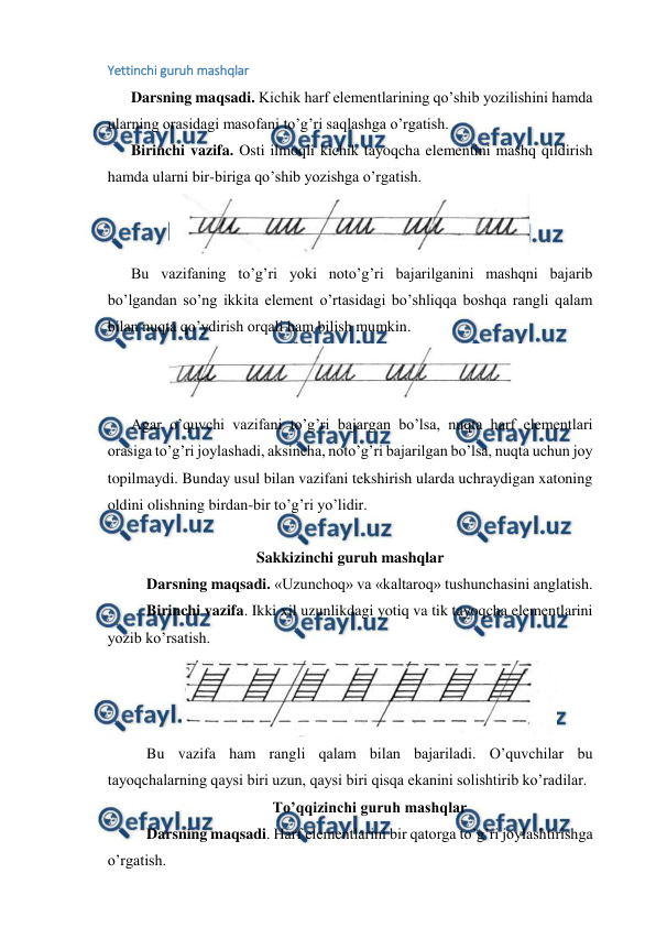  
 
Yettinchi guruh mashqlar 
 
Darsning maqsadi. Kichik harf elementlarining qo’shib yozilishini hamda 
ularning orasidagi masofani to’g’ri saqlashga o’rgatish. 
 
Birinchi vazifa. Osti ilmoqli kichik tayoqcha elementini mashq qildirish 
hamda ularni bir-biriga qo’shib yozishga o’rgatish. 
 
 
Bu vazifaning to’g’ri yoki noto’g’ri bajarilganini mashqni bajarib 
bo’lgandan so’ng ikkita element o’rtasidagi bo’shliqqa boshqa rangli qalam 
bilan nuqta qo’ydirish orqali ham bilish mumkin. 
 
 
Agar o’quvchi vazifani to’g’ri bajargan bo’lsa, nuqta harf elementlari 
orasiga to’g’ri joylashadi, aksincha, noto’g’ri bajarilgan bo’lsa, nuqta uchun joy 
topilmaydi. Bunday usul bilan vazifani tekshirish ularda uchraydigan xatoning 
oldini olishning birdan-bir to’g’ri yo’lidir. 
  
  
Sakkizinchi guruh mashqlar 
Darsning maqsadi. «Uzunchoq» va «kaltaroq» tushunchasini anglatish. 
Birinchi vazifa. Ikki xil uzunlikdagi yotiq va tik tayoqcha elementlarini 
yozib ko’rsatish.  
 
Bu vazifa ham rangli qalam bilan bajariladi. O’quvchilar bu 
tayoqchalarning qaysi biri uzun, qaysi biri qisqa ekanini solishtirib ko’radilar. 
To’qqizinchi guruh mashqlar 
Darsning maqsadi. Harf elementlarini bir qatorga to’g’ri joylashtirishga 
o’rgatish. 

