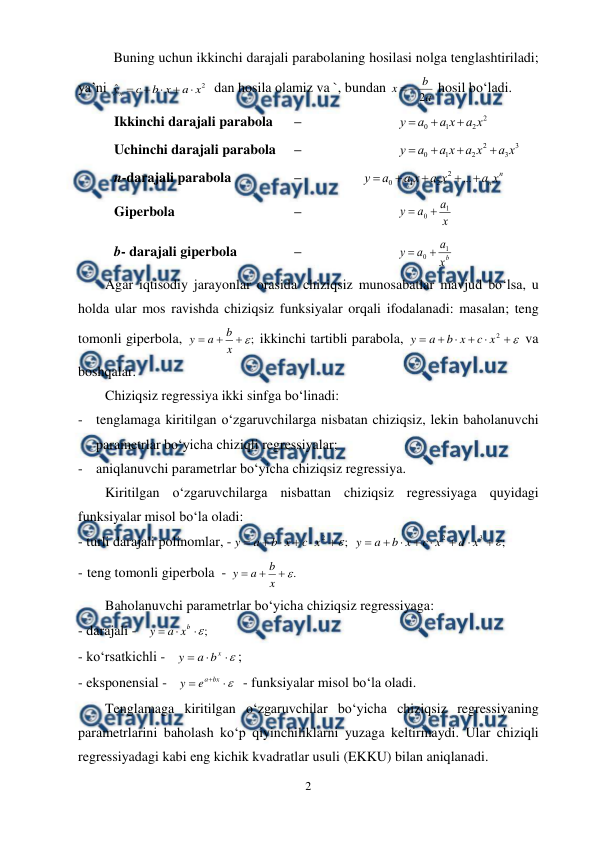  
2 
 
Buning uchun ikkinchi darajali parabolaning hosilasi nolga tenglashtiriladi; 
ya’ni 
2
ˆ
x
a
x
b
c
yx





  dan hosila olamiz va `, bundan 
a
b
x
2


 hosil bo‘ladi. 
Ikkinchi darajali parabola 
 –  
 
 
2
2
1
0
x
a
x
a
a
y



 
Uchinchi darajali parabola   – 
 
 
3
3
2
2
1
0
x
a
x
a
x
a
a
y




 
n-darajali parabola 
 
 –  
 
n
nx
a
x
a
x
a
a
y





...
2
2
1
0
 
Giperbola   
 
 
 –  
 
 
x
a
a
y
1
0 

 
b- darajali giperbola 
 
 –  
 
 
b
x
a
a
y
1
0 

 
Agar iqtisodiy jarayonlar orasida chiziqsiz munosabatlar mavjud bo‘lsa, u 
holda ular mos ravishda chiziqsiz funksiyalar orqali ifodalanadi: masalan; teng 
tomonli giperbola, 
;




x
b
a
y
 ikkinchi tartibli parabola, 







2
x
c
x
b
a
y
 va 
boshqalar. 
Chiziqsiz regressiya ikki sinfga bo‘linadi: 
- tenglamaga kiritilgan o‘zgaruvchilarga nisbatan chiziqsiz, lekin baholanuvchi 
parametrlar bo‘yicha chiziqli regressiyalar; 
- aniqlanuvchi parametrlar bo‘yicha chiziqsiz regressiya. 
Kiritilgan o‘zgaruvchilarga nisbattan chiziqsiz regressiyaga quyidagi 
funksiyalar misol bo‘la oladi: 
- turli darajali polinomlar, -
;
2







x
c
x
b
a
y
 
;
3
2









x
d
x
c
x
b
a
y
 
- teng tomonli giperbola  - 
.




x
b
a
y
  
Baholanuvchi parametrlar bo‘yicha chiziqsiz regressiyaga: 
- darajali -   
;




b
x
a
y
 
- ko‘rsatkichli -   




x
b
a
y
; 
- eksponensial -   



bx
a
e
y
  - funksiyalar misol bo‘la oladi. 
Tenglamaga kiritilgan o‘zgaruvchilar bo‘yicha chiziqsiz regressiyaning 
parametrlarini baholash ko‘p qiyinchiliklarni yuzaga keltirmaydi. Ular chiziqli 
regressiyadagi kabi eng kichik kvadratlar usuli (EKKU) bilan aniqlanadi. 
