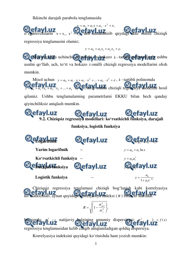  
3 
 
Ikkinchi darajali parabola tenglamasida 
,
2
2
1
0






x
a
x
a
a
y
 
o‘zgaruvchilarni 
2
2
1
x
,
x
x
x


, deb almashtirib quydagi ikki omilli chiziqli 
regressiya tenglamasini olamiz; 
.
2
2
1
1
0





x
a
x
a
a
y
 
Mos ravishda uchinchi, to‘rtinchi va hokazo 

k tartibli polinomlarda ushbu 
usulni qo‘llab, uch, to‘rt va hokazo k omilli chiziqli regressiya modellarini olish 
mumkin.  
Misol uchun  










k
k x
a
x
a
x
a
a
y
...
2
2
1
0
, 
k tartibli polinomda  










k
k x
a
x
a
x
a
a
y
...
2
2
1
1
0
, ko‘p omilli chiziqli regressiya modelini hosil 
qilamiz. Ushbu tenglamalarning parametrlarni EKKU bilan hech qanday 
qiyinchiliksiz aniqlash mumkin. 
 
9.2. Chiziqsiz regressiya modellari: ko‘rsatkichli funksiya, darajali 
funksiya, logistik funksiya 
 
Logarifmik  
 
 
 – 
 
 
 
x
a
a
y
1
0
log


 
Yarim logarifmik 
 
 –  
 
 
 
x
a
a
y
ln
1
0 

 
Ko‘rsatkichli funksiya   – 
 
 
 
x
a
a
y
1
0

 
Darajali funksiya 
 
 –  
 
 
 
1
1
0
a
x
a
y 
 
Logistik funksiya  
 
 – 
 
 
 
bx
e
a
a
y



1
0
1
 
Chiziqsiz regressiya tenglamasi chiziqli bog‘lanish kabi korrelyasiya 
ko‘rsatkichlari, aynan quyidagi korrelyasiya indeksi ( R ) bilan to‘ldiriladi. 
,
1
2
2










y
qol
R


 
bu yerda: 
2
y
 - y  natijaviy belgining umumiy dispersiyasi; 
2
qol

 - 
)
(
ˆ
x
f
yx 
 
regressiya tenglamasidan kelib chiqib aniqlaniladigan qoldiq dispersiya. 
Korrelyasiya indeksini quyidagi ko‘rinishda ham yozish mumkin: 
