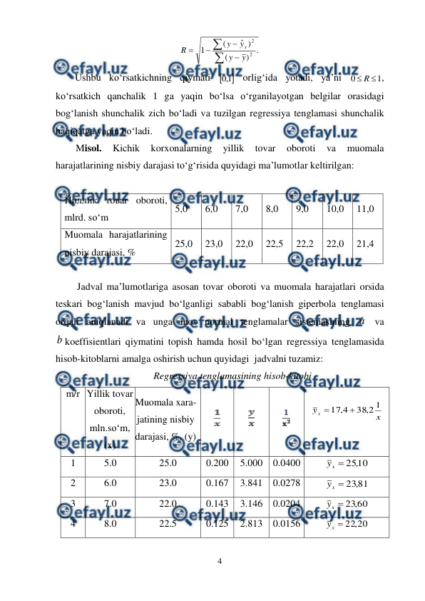  
4 
 
.
)
(
)
ˆ
(
1
2
2






y
y
y
y
R
x
 
Ushbu ko‘rsatkichning qiymati 

1
,
0
 orlig‘ida yotadi, ya’ni 
1
0

R
, 
ko‘rsatkich qanchalik 1 ga yaqin bo‘lsa o‘rganilayotgan belgilar orasidagi 
bog‘lanish shunchalik zich bo‘ladi va tuzilgan regressiya tenglamasi shunchalik 
haqiqatga yaqin bo‘ladi. 
Misol. 
Kichik 
korxonalarning 
yillik 
tovar 
oboroti 
va 
muomala 
harajatlarining nisbiy darajasi to‘g‘risida quyidagi ma’lumotlar keltirilgan: 
 
Йиллик товar oboroti, 
mlrd. so‘m 
5,0 
6,0 
7,0 
8,0 
9,0 
10,0 
11,0 
Muomala harajatlarining 
nisbiy darajasi, % 
25,0 
23,0 
22,0 
22,5 
22,2 
22,0 
21,4 
 
Jadval ma’lumotlariga asosan tovar oboroti va muomala harajatlari orsida 
teskari bog‘lanish mavjud bo‘lganligi sababli bog‘lanish giperbola tenglamasi 
orqali aniqlanadi va unga mos normal tenglamalar sistemasining à  va 
b koeffisientlari qiymatini topish hamda hosil bo‘lgan regressiya tenglamasida 
hisob-kitoblarni amalga oshirish uchun quyidagi  jadvalni tuzamiz:  
Regressiya tenglamasining hisob-kitobi 
m/r 
 
 
 
Yillik tovar 
oboroti, 
mln.so‘m, 
(x) 
Muomala xara-
jatining nisbiy 
darajasi, %, (y) 
 
 
 
 
 
x
yx
1
2
,
38
4
,
17


 
 
1 
5.0 
25.0 
0.200 
5.000 0.0400 
10
,
25

x
y
 
2 
6.0 
23.0 
0.167 
3.841 0.0278 
81
,
23

x
y
 
3 
7.0 
22.0 
0.143 
3.146 0.0204 
60
,
23

x
y
 
4 
8.0 
22.5 
0.125 
2.813 0.0156 
20
,
22

x
y
 
